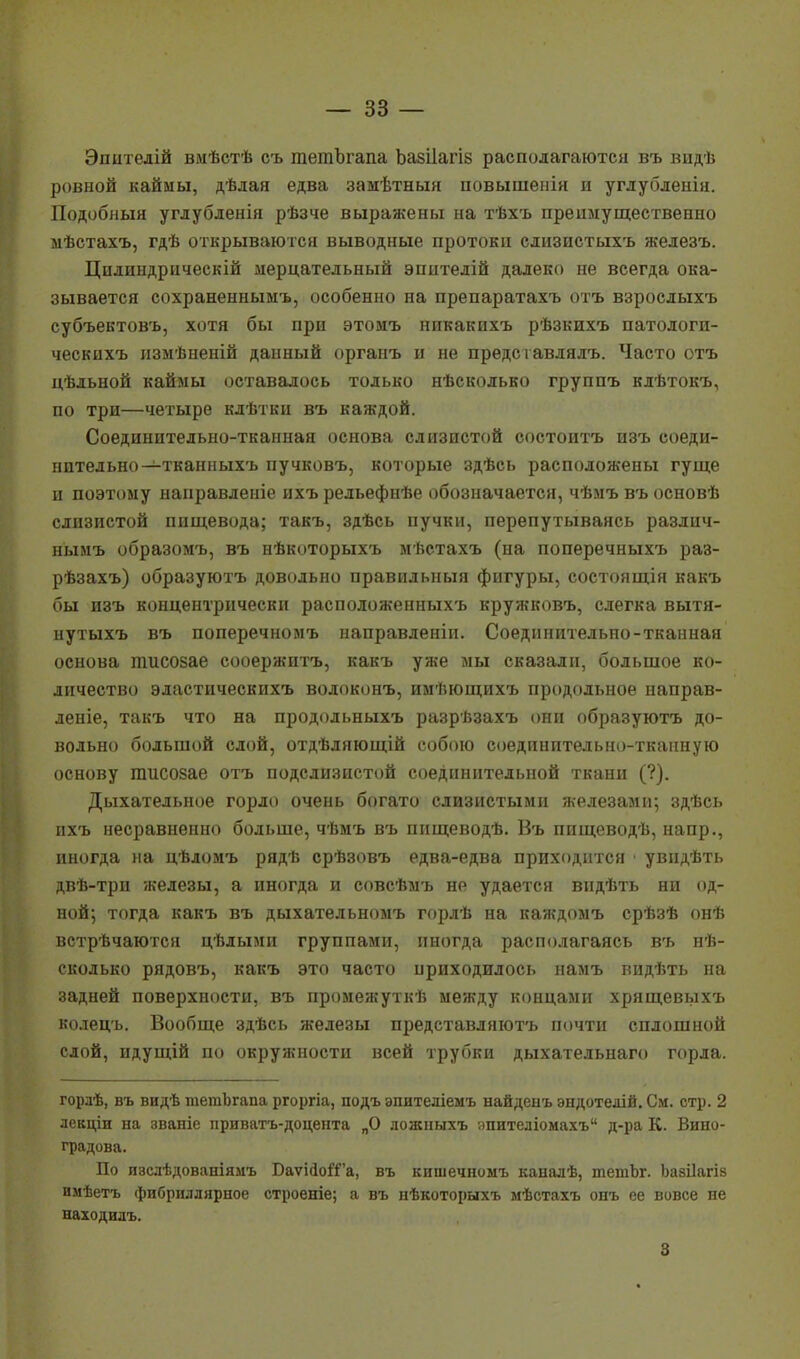 Эпитедій вмѣстѣ съ гаетЪгапа Ъазііагів располагаются въ видѣ ровной каймы, дѣдая едва замѣтныя повышенія и углубленін. Подобный углубленія рѣзче выражены на тѣхъ преимущественно мѣстахъ, гдѣ открываются выводные протоки слизистыхъ железъ. Цилиндрическій мерцательный эпнтелій далеко не всегда ока- зывается сохраненнымъ, особенно на препаратахъ отъ взрослыхъ субъектовъ, хотя бы про этомъ никакихъ рѣзкихъ патологи- ческнхъ измѣненій данный органъ и не представлялъ. Часто отъ цѣльной каймы оставалось только нѣсколько группъ клѣтокъ, по три—четыре клѣтки въ каждой. Соединительно-тканная основа слизистой состоитъ изъ соеди- нительно—тканныхъ пучковъ, которые здѣсь расположены гуще и поэтому направленіе ихъ рельефнѣе обозначается, чѣмъ въ основѣ слизистой пищевода; такъ, здѣсь пучки, перепутываясь различ- нымъ образомъ, въ нѣкоторыхъ мѣстахъ (на поперечныхъ раз- рѣзахъ) образуютъ довольно правильный фигуры, состоящія какъ бы изъ концентрически расположенныхъ кружковъ, слегка вытя- нутыхъ въ поперечномъ направленіи. Соединительно-тканная основа тисозае сооержитъ, какъ уже мы сказали, большое ко- личество эластическихъ водоконъ, имѣющихъ продольное направ- леніе, такъ что на продольныхъ разрѣзахъ они образуютъ до- вольно большой слой, отдѣляющій собою соединительно-тканную основу пшсозае отъ подслизистой соединительной ткани (?). Дыхательное горло очень богато слизистыми железами; здѣсь ихъ несравненно больше, чѣмъ въ пнщеводѣ. Въ пищеводѣ, напр., иногда на цѣломъ рядѣ срѣзовъ едва-едва приходится • увндѣть двѣ-три железы, а иногда и совсѣмъ не удается видѣть ни од- ной; тогда какъ въ дыхательномъ горлѣ на каждомъ срѣзѣ онѣ встрѣчаются цѣлыми группами, иногда располагаясь въ нѣ- сколько рядовъ, какъ это часто нриходилось намъ видѣть на задней поверхности, въ промежуткѣ между концами хрящевыхъ ьолецъ. Вообще здѣсь железы представляютъ почти сплошной слой, ндущій по окружности всей трубки дыхательнаго горла. горлѣ, въ видѣ тетЬгапа ргоргіа, подъ эпителіемъ найденъ эндотедій. См. стр. 2 лекціи на званіе приватъ-доцента „О дожныхъ эпителіомахъ д-ра К. Вино- градова. По иаслѣдованіямъ БаѵійоГГа, въ кишечномъ каналѣ, тетЪг. Ьазііагіз имѣетъ фибриллярное строеніе; а въ нѣкоторыхъ мѣстахъ онъ ее вовсе не находилъ. 8