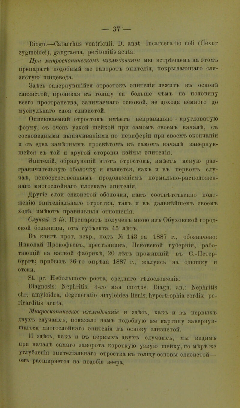 Біо&п.—Саѣаггішз ѵепігісиіі. Б. апаѣ. Іпсагсегаіііо соіі (Пехиг гу^гооідеі), §ап§гаепа, регііопШз асиіа. При микроскопическомъ изслѣдованги мы встрѣчаемъ на этомъ препаратѣ подобный же заворотъ эпптедія, покрывающаго сли- зистую пищевода. Здѣсь завернувшійся отростокъ эпптелія лежитъ въ основѣ слизистой, проникая въ толщу ея больше чѣмъ на половину всего пространства, занимаемаго основой, не доходя немного до мускульнаго слоя слизистой. Описываемый отростокъ имѣетъ неправильно - кругловатую форму, съ очень узкой шейкой при самомъ своемъ началѣ, съ сосковидными выпячиваніями по периферіи при своемъ окончаніи и съ едва замѣтнымъ просвѣтомъ въ самомъ пачалѣ завернув- шейся съ той и другой стороны каймы эпителія. Эпителій, образующій этотъ отростокъ, имѣетъ ясную раз- граничительную оболочку н является, какъ и въ первомъ слу- чаѣ, непосредственнымъ продолженіемъ нормально-раеположен- наго многослойнаго плоскаго эпителія. Другіе слои слизистой оболочки, какъ соотвѣтственно поло- жению эпителіальнаго отростка, такъ п въ дальнѣйшемъ своемъ ходѣ, пмѣютъ правильный отношенія. Случай 3-ій. Препаратъ нолученъ мною изъ Обуховской город- ской больницы, отъ субъекта 45 лѣтъ. Въ кпигѣ прот. вскр., подъ № 143 за 1887 г., обозначено: Николай Прокофьевъ, крестьянинъ, Псковской губерніи, рабо- тающій на ватной фабрнкѣ, 20 лѣтъ прожпвшій въ С.-Петер- бургѣ; прибылъ 26-го апрѣля 1887 г., жалуясь на одышку и отеки. 81. рг. Небольшого роста, средняго тѣлосложенія. Біа^позіз: ІЯорЬгіііз. 4-го мая шогіиз. Біа§п. ал:.: Яерпгіііз сііг. атуіоіаеа, аедепегаііо атуіоійеа Ііепіз; Ьурегігорпіа согйіз; ре- гісапііііз асиіа. Микроскопическое тслѣдованіе и здѣсь, какъ и въ первыхъ двухъ случаяхь, показало намъ подобную же картину заверпув- шагося многослойнаго эпителія въ основу слизистой. II здѣсь, какъ и въ первыхъ двухъ случаяхъ, мы вндимъ при началѣ самаго заворота короткую узкую шейку, по мѣрѣ же углубленія эпителіальнаго отростка въ толщу основы слизистой— онъ расширяется на подобіе веера.