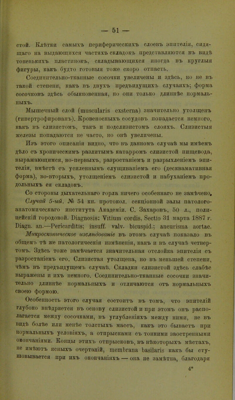 стой. Клѣткп самыхъ периферичесішхъ слоевъ эпителін, сидн- щаго на выдающихся частяхъ скдадокъ представляются въ видѣ тоненькихъ пластпнокъ, складывающихся иногда въ круглыя фигуры, какъ будто готовый тоже скоро отпасть. Соединительно-тканные сосочки увеличены и здѣсь, но не въ такой степени, какъ въ двухъ предъпдущихъ случаяхъ; форма сосочковъ здѣсь обыкновенная, но они только длиннѣе нормаль- ныхъ. Мышечный слой (тизсиіагіз ехзіегпа) значительно утолщенъ (гнпертрофированъ). Кровеносныхъ сосудовъ попадается немного, какъ въ слизпстомъ, такъ и подслизистомъ слояхъ. Слизистыя железы попадаются не часто, но онѣ увеличены. Изъ этого описанія видно, что въ данномъ случаѣ мы имѣемъ дѣло съ хроническимъ разлитымъ катарромъ слизистой пищевода, выражающимся, во-первыхъ, разростаніемъ и разрыхленіемъ эпи- телія, вмѣстѣ съ усиленнымъ слущиваніемъ его (десквамативная форма), во-вторыхъ, утолщеніемъ слизистой и набуханіемъ про- дольныхъ ея складокъ. Со стороны дыхательнаго горла ничего особеннаго не замѣчено. Случай 5-ый. № 54 кн. протокол, секціонной залы патолого- анатомическаго института Академіи. С. Захаровъ, 50 л., полп- цейскій городовой. Біа^позіз: Ѵіііит согсііз, Зесііо 31 марта 1887 г. Біа^п. ап.—РегісапШіз; іпзиіі. ѵаіѵ. ЫсизрИ.; апеигізгаа аогіае. Макроскопическое изслѣдованге въ этомъ случаѣ показало въ общем ь тѣ же патологическія измѣненія, какъ и въ случаѣ четвер- тому Здѣсь тоже замѣчается значительная отслойка эпителія съ разростаніемъ его. Слизистая утолщена, но въ меньшей степени, чѣмъ въ предъидущемъ случаѣ. Складки слизистой здѣсь слабѣе выражены и ихъ немного. Соединительно-тканные сосочки значи- тельно длиннѣе нормалыіыхъ и отличаются отъ нормальныхъ своею формою. Особенность этого случая состоитъ въ томъ, что эпителій глубоко внѣдряется въ основу слизистой и при этомъ онъ распо- лагается между сосочками, въ углубленіяхъ между ними, не въ впдѣ болѣе или менѣе толстыхъ массъ, какъ это бываетъ при нормальныхъ условіяхъ, а отпрысками съ тонкими заостренными окончаніями. Концы этихъ отпрысковъ, въ нѣкоторыхъ мѣстахъ, не имѣютъ ясныхъ очертаній, тетЬгаиа Ьазііагіз какъ бы сту- шовывается при ихъ окончаніяхъ — она не замѣтна, благодаря 4*