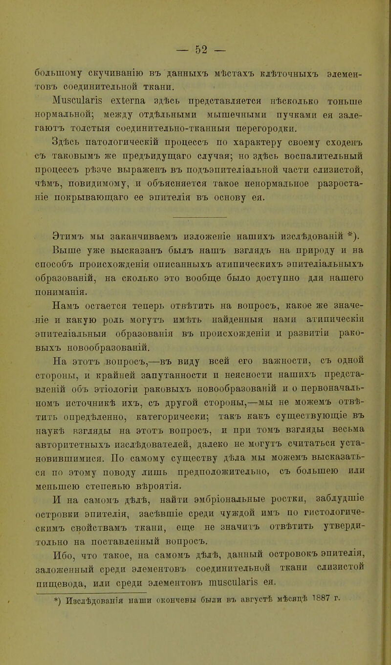 большому скучиванію въ данныхъ мѣстахъ клѣточныхъ элемен- товъ соединительной ткани. Мизсиіагіз ехіегпа здѣсь представляется мѣсколько тоньше нормальной; между отдѣльными мышечными пучками ея зале- гаютъ толстыя соединптелыю-тканныя перегородки. Здѣсь патологическій процессъ по характеру своему сходенъ съ таковымъ же предъидущаго случая; но здѣсь воспалительный процессъ рѣзче выраженъ въ подъэпителіадьной части слизистой, чѣмъ, повидимому, и объясняется такое ненормальное разроста- ніе покрывающаго ее эпителія въ основу ея. Этпмъ мы заканчиваемъ изложеніе нашихъ изслѣдованій *). Выше уже высказанъ былъ нашъ взглядъ на природу и на способъ происхожденія описанныхъ атипическихъ эпителіальныхъ образованій, на сколько это вообще было доступно для нашего пониманія. Намъ остается теперь отвѣтить на вопросъ, какое же значе- ніе и какую роль могутъ имѣть найденный нами атипическін эпителіальныя образованія въ происхожденін и развнтіи рако- выхъ новообразованій. На этотъ вопросъ,—въ виду всей его важности, съ одной стороны, и крайней запутанности и неясности нашихъ предста- влений объ этіологіи раковыхъ новообразованій и о первоначаль- номъ источникѣ ихъ, съ другой стороны,—мы не можемъ отвѣ- тить опредѣленно, категорически; такъ какъ существующіе въ наукѣ взгляды на этотъ вопросъ, и при томъ взгляды весьма авторитетныхъ изслѣдователей, далеко не могутъ считаться уста- новившимися. По самому существу дѣда мы можемъ высказать- ся по этому поводу лишь предположительно, съ большею или меньшею степенью вѣроятія. И на самомъ дѣлѣ, найти эмбріональиые ростки, заблудшіе островки эпителія, засѣвшіе среди чуждой имъ по гистологиче- скимъ свойствамъ ткани, еще не значитъ отвѣтить утверди- тельно на поставленный вопросъ. Ибо, что такое, на самомъ дѣлѣ, данный островокъ эпитедія, заложенный среди элементовъ соединительной ткани слизистой пищевода, или среди элементов?» тизсиіагіз ея. *) И8слѣдованія наши окончевы были въ августѣ мѣсядѣ 1887 г.