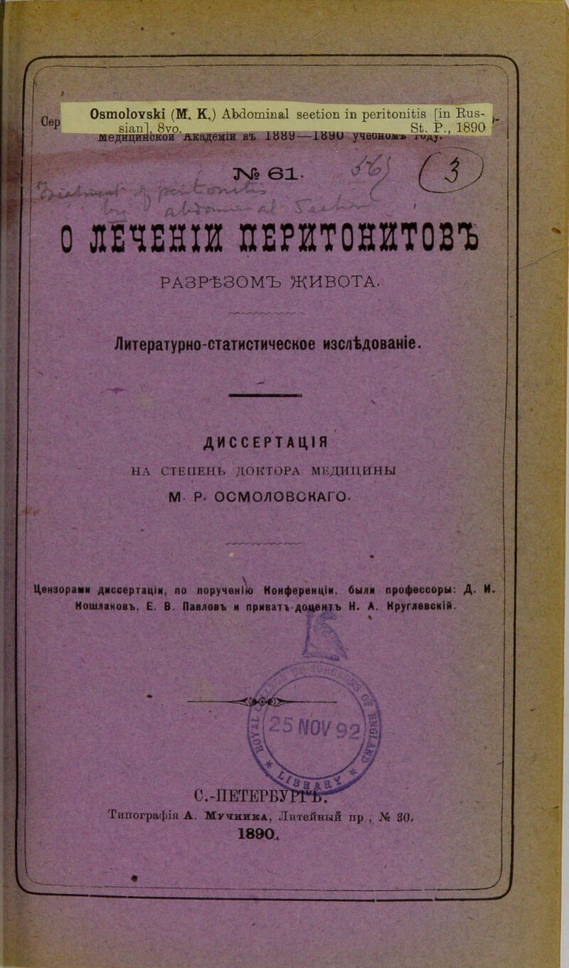 Оѳр ОзтоІОУзкі (М. К.) АЫІотіпаІ йесііои іп регісоиіьія Іііія- 8Іап1, 8ѵо. І^І. Г., 1!^!Н> лаедицинскои Акадѳши въ 1ИВ9—івао учвоиолг, юд^. ЗЧГо 61. о тші ПЕРйтонитовъ РАЗРѢЗОМЪ ЖИВОТА. Литературно-статистическое изслѣдованіе. ДИССЕРТАЦІЯ Н \ СТЕИЕНЬ ДОКТОРА МЕДИЦИНЫ М- Р- ОСМОЛОВСКАГО. І^ензорами дмссертаціи, по лоручѳнін) Нонфѳренціи. были профессоры: Д. И Кошлановъ, Е. В. Павловъ и приватг доцентъ Н. А. Круглввсиій. Типографія А. Мучника, Литейный пр., № 30. 1890.