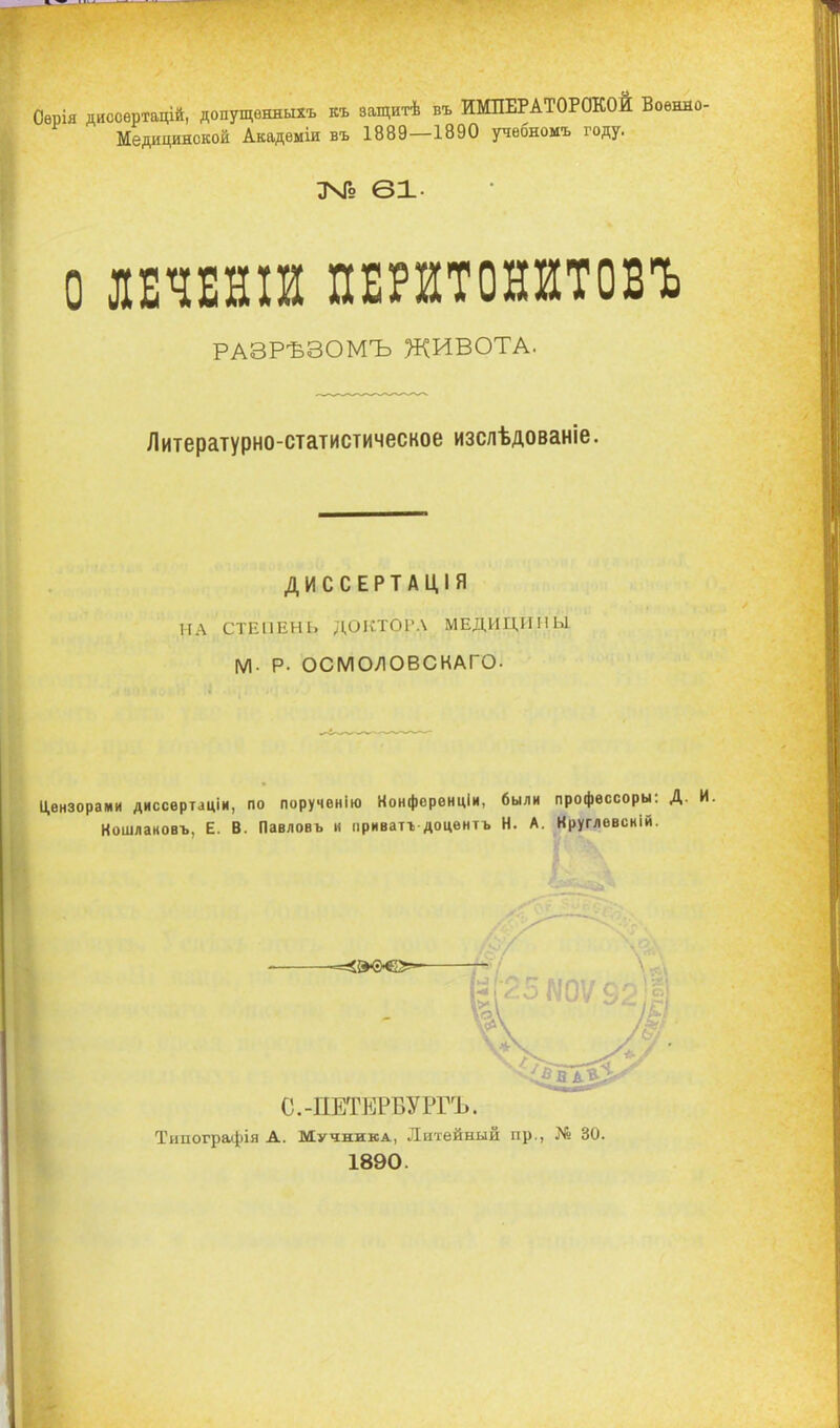 ія диссѳртацій, допущвнжыхъ къ защитѣ въ ИМПЕРАТОРОКОЙ Воѳнно- Медицинской Акадѳміи въ 1889—1890 учѳбномъ году. ЦЧГо 61- о ЛЕЧЕНІЙ ПЕРИТОНИТОВЪ РАЗРѢЗОМЪ ЖИВОТА. Литературно-статистическое изслѣдованіе. ДИССЕРТАЦІЯ НА СТЕПЕНЬ ДОКТОРА МЕДИЦИНЫ м- Р- ОСМОЛОВСКАГО. Цензорами диссѳртаціи, по порученію Конфорѳнціи, были профѳссоры: Д. Кошлановъ, Е. В. Павловъ и приватъ доцѳнтъ Н. А. Круглѳвсній. 1890.