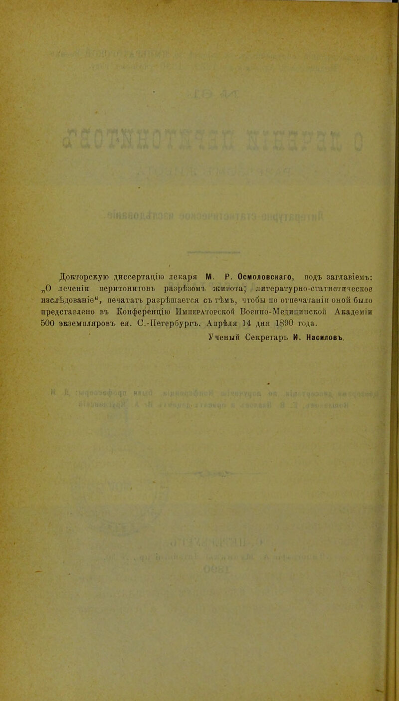 Докторскую диссертацію лекаря М. Р. Осмоловскаго, подъ заглавіемъ: „О леченіи перитонитовъ разрѣзомъ жинота; литературно-статистическое іізслѣдованіе, печатать разрѣиіается съ тѣмъ, чтобы по о^і печагаіііи оной было представлено въ Конференцію Императорской Воеино-Медицинскоіі Академіи 500 экземпляровъ ея. С.-ІІѳтербургъ. Апрѣля 14 дня 1890 года. Ученый Секретарь И. Насиловъ.