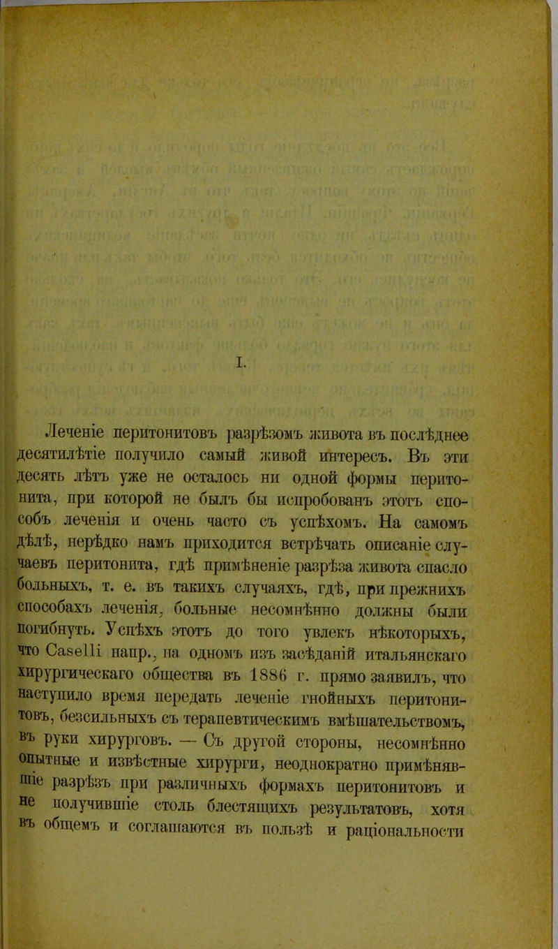 Леченіе перитонитовъ ])азрѣ;адмъ лшвота въ послѣднее десятилѣтіе получило самый иіивой интересъ. Въ эти десять лѣіТ) уже не осталось ни одной формы перито- нита, при которой не былъ бы испробованъ этотъ спо- собъ леченія и очень часто съ успѣхомъ. На самомъ дѣлѣ, нерѣдко намъ приходится встрѣчать описаніеслу- чаевъ перитонита, гдѣ примѣненіе разрѣза живота спасло больныхъ, т. е. въ такнхъ случаяхъ, гдѣ, припрежнихъ способахъ леченія, больные несомнѣнно должны были погибнуть. Успѣхъ этогь до того увлекъ нѣкоторыхъ, что Савеііі напр., на одномъ изъ засѣданій итальянскаго хирургаческаго общества въ 1886 г. прямо заявилъ, что наступило время передать леченіе гнойныхъ перитони- товъ, безсильныхъ съ терапевтическимъ вмѣшательствомъ, въ руки хирурговъ. — Съ другой стороны, несомнѣнно опытные и извѣстные хирурги, неоднократно примѣняв- шіе разрѣзъ при раіуіичныхъ формахъ перитонитовъ и не получившіе столь блестящихъ результатовъ, хотя въ обп^емъ и соглапіаются въ пользѣ и раціональиосга