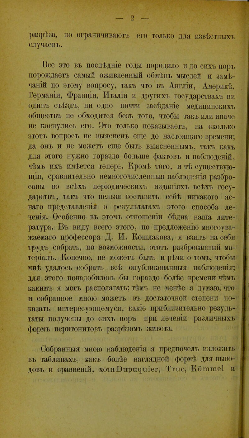 рапрѣза, но ограничиваютъ его только для извѣотныхъ олучаевъ. Все это въ послѣдніе годы породило и до сихъ поръ порождаетъ самый оживленный обмѣнъ мыслей и замѣ- чапій по этому вопросу, такъ что въ Англіи, Америкѣ. Германіи, Франпіи, Италіи и другихъ государствахъ нп одинъ съѣздъ, ни одно почти засѣданіе медицинскихъ обществъ не обходится безъ того, чтобы такъ или иначе не коснулись его. Это только показываетъ, на сколько этотъ вопросъ не выясненъ еще до настоящаго времени; да онъ и не можетъ еще быть выясненнымъ, такъ какъ для этого нужно гораздо больше фактовъ и наблюденій, чѣмъ ихъ имѣется теперь. Кромѣ того, и тѣ существую- щія, сравнительно немногочисленныя набліоденія разбро- саны во всѣхъ періодических'і> изданіяхъ всѣхъ госу- дарствъ, такъ что нельзя составить себѣ никакого яс- наго представленія о результатахъ этого способа ле- ченія. Особенно въ этомъ отношеніи бѣдна наша лите- ратура. Въ виду всего этого, по предложенііо многоува- жаемаго профессора Д. И. Кошлакова, я взялъ на себя трудъ собрать, по возможности, этотъ разбросанный ма- теріалъ. Конечно, не можетъ быть и рѣчи о томъ, чтобы мнѣ удалось собрать всѣ опубликованныя наблюденія; для этого понадобилось бы гораздо болѣе времени чѣмъ какимъ я мох'ъ располагать; тѣмъ не менѣе я думаю, что и собранное мною можетъ въ достаточной степени по-' казать интересующемуся, какіе приблизительно резуль- таты получены до сихъ поръ при леченіи различныхъ формъ перитонитозъ разрѣзомъ лсивота. Собран ныя мною наблюденія я предпочелъ излолліть въ таблипахъ, какъ болѣе наглядной формѣ для выво- довъ и сравненій, хотяВирпдиіег, Тгпс, К-йттеІ и'