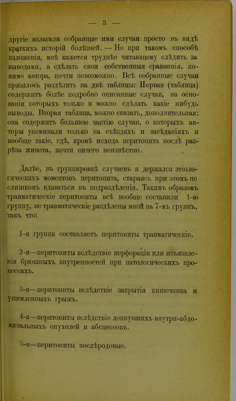 другіе излагали собранные ими слу^іаи просто въ видѣ крз,ткихъ исторій болѣзней. — Но при такомъ способѣ изложенія, мнѣ ка;кется труднѣе читающему слѣдить за выводами, а сдѣлать свои собственныя сравненія, по- мимо автора, почти невозможно. Всѣ собранные случаи пришлось раздѣлить на двѣ таблицы: Первая (таблица) содержитъ болѣе подробно описанные случаи, на осно- ваніи которыхъ только и можно сдѣлать какіе нибудь выводы. Вторая таблица, молено сказать, дополнительная; она содержитъ большею частію случаи, о которыхъ ав- торы упоминали только на съѣздахъ и засѣданіяхъ и вообще такіе, гдѣ, кромѣ исхода перитопріта послѣ раз- ])ѣза живота, почти ничего неизвѣстно. Далѣе, въ группировкѣ случаевъ я держался этіоло- гическихъ моментовъ перитонита, стараясь при этомъ не слишкомъ вдаваться въ подраздѣленія. Такимъ образомъ травматическіе перитониты всѣ вообще составили 1-ю группу, не травматическіе раздѣлены мной на 7-мъ группъ, такъ что: 1- я группа составляетъ перитониты травматическіе. 2- я—перитониты вслѣдствіе перфораціи или изъязвле- ЕІя брюшныхъ внутренностей при патологическихъ про- цессахъ. 3- я—перитониты вслѣдствіе закрытія кишечника и ущемленныхъ грыжъ. 4- я—перитонит].! вслѣдствіе лопнувшихъ внутри-абдо- минальныхъ опухолей и абсцессовъ. о-я—перитониты послѣродовые.