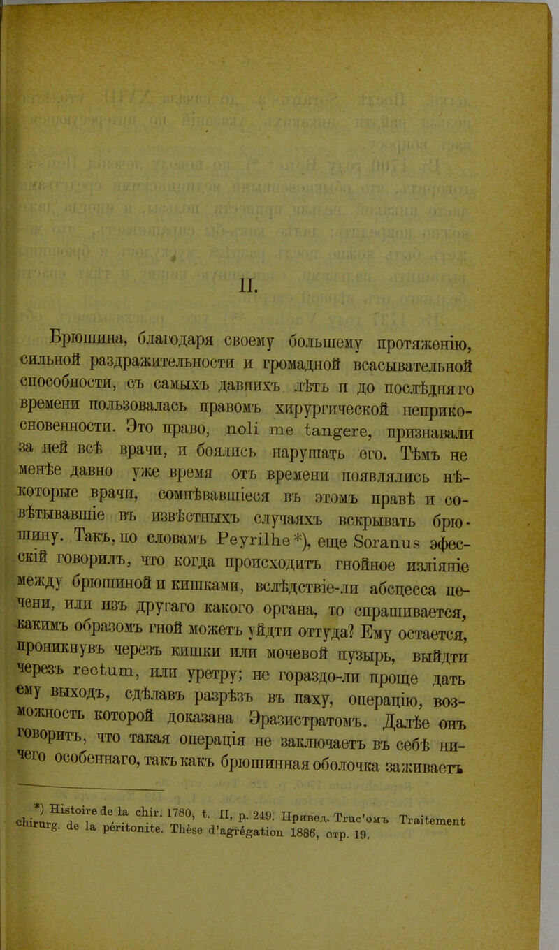 п. Брюшина, блашдаря своему большему протяженію, сильной раздражительности и громадной всасывательной способности, съ самыхъ давиихъ лѣтъ п до послѣдняго времени пользовалась правомъ хирургической неприко- сновенности. Это право, ПОІІ те І^ап^еге, признавали за ней всѣ врачи, и боялись нарушать его. Тѣмъ не менѣе давно уже время отъ времени появлялись нѣ- которые врачи, сомпѣвавпііеся въ этомъ правѣ и со- вѣтывавшіе въ извѣстныхъ случаяхъ вскрывать брю- шину. Такъ,по словамъ РеугіШѳ*), еще 8огапи8 эфес- скій говорилъ, что когда происходить гнойное изліяніе между брюшиной и кишками, вслѣдствіе-ли абсцесса пе- чени, или изъ другаго какого органа, то спрашивается, какимъ образомъ гной можетъ уйдти оттуда? Ему остается, цроникнувъ черезъ кишки или мочевой пузырь, выйдти черезъ гѳоіит, и.іи уретру; не гораздо-ли проще дать «му выходъ, сдѣлавъ разрѣзъ въ паху, операцію, воз- можность которой докіізана Эразистратомъ. Далѣе онъ говоритъ, что такая операція не заключаетъ въ себѣ ни- чего особеннаго,такъкакъ брюшиппая оболочка заживаета «П1ГЦГ8. «іе 1а репіопіЬе. ТЬёзе сІ'а^ёеаііоп 1886, отр. 19.