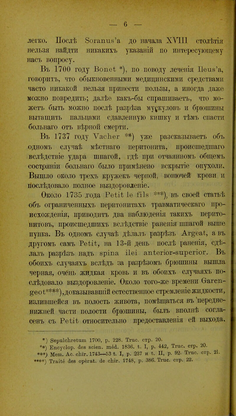 легко. Послѣ Зогапиз'а до начала ХУІП столѣтіл нельзя найдти никакихъ указаній по интересующему насъ вопросу. Въ 1700 году Вопеѣ *), по поводу леченія Неиз'а, говоритъ, что обыкновенными медицинскими средствами часто никакой нельзя принести пользы, а иногда далее молено повредить; далѣе какъ-бы спрашиваетъ, что мо- жетъ быть молшо послѣ разрѣза му^^куловъ и брюшины вытащить пальцами сдавленную кишку и тѣмъ спасти больнаго отъ вѣрной смерти. Въ 1737 году ѴасЬег **) улчО разсказываетъ объ одномъ случаѣ мѣстнаго перитонита, происшедшаго вслѣдствіе удара шпагой, гдѣ при отчаянномъ общемъ состряніи больнаго было примѣнено вскрытіе опухоли. Вышло около трехъ крулеекъ черной, вонючей крови и иослѣдовало полное выздоровленіе. Около 1735 .года Реѣіѣ 1е Шв въ своей статьѣ объ ограниченныхъ перитонитахъ травматическаго про- исхожденія, приводитъ два наблюденія такихъ перито- нитовъ, происшедшихъ вслѣдствіе раненія шпагой выше пупка. Въ одномъ случаѣ дѣлалъ разрѣзъ Аг^еаі, авъ другомъ самъ Рѳѣіѣ, на 13-й день послѣ раненія, сдѣ- лалъ разрѣзъ надъ бріпа ііеі апіѳгіог-зпрегіог. Въ обоихъ случаяхъ вслѣдъ за разрѣзомъ брюшины вышла черная, очёнь жидкая кровь и въ обоихъ случаяхъ по- слѣдовало выздоровленіе. Около того-же времени Сгагеп- §еоѣ****),доказывавшій естественное стремленіежидкости, излившейся въ полость живота, помѣщаться въ 'передне- нижней части полости брюшины, былъ вполнѣ сог.іа- сенъ съ Реѣіѣ относительно предоставленія ей выхода. *) ЗериІсЬгѳіит 1700, р. 228. Тгис. стр. 20. **) Епсусіор. іез зсіеп. шей. 1836. ѣ. I, р. 442, Тгис. с*р. 20. ***; Мет. Ас. сЬіг. 1743—53 ѣ. I, р. 237 и ѣ. II, р. 92- Тгис. стр. 21. ****) Тгаііё аев орёгаі. іе сЬіг. 1748, р. 386. Тгис. стр. 22.