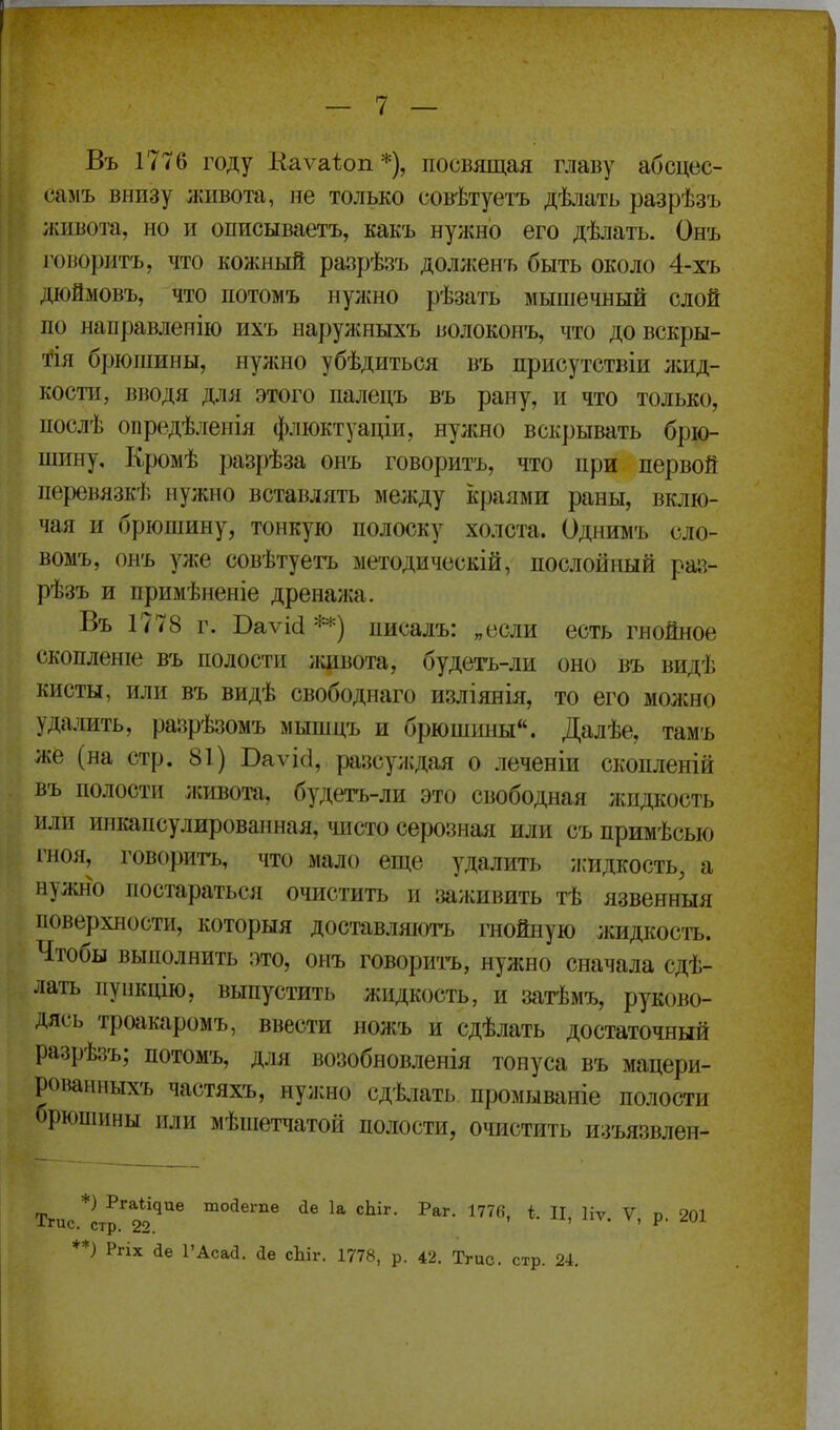 Въ 1776 году Каѵаіоп*), посвящая главу абсцес- самъ внизу живота, не только совѣтуетъ дѣіать разрѣзъ живота, но и описываетъ, какъ нужно его дѣлать. Онъ говоритъ, что кожный разрѣзъ дол;кенъ быть около 4-хъ діоймовъ, что потомъ нужно рѣзать мышечный слой по направленію ихъ наружныхъ волоконъ, что довскры- 'і^ія брюшины, нуліно убѣдиться въ присутстБІи ;кид- коспі, вводя для этого паледъ въ рану, и что только, послѣ опредѣленія флюктуаціи, нужно вскрывать брю- шину. Кромѣ разрѣза онъ говоритъ, что при первой перевлзкѣ нужно вставлять между іфаями раны, вклю- чая и брюшину, тонкую полоску холста. Однимъ сло- вомъ, онъ уже совѣтуегь методическій, послойьшй раз- рѣзъ и примѣненіе дренажа. Въ 1778 г. Ваѵісі **) писалъ: „если есть гнойное скопленіе въ полости ишвота, будегь-ли оно въ видѣ кисты, или въ видѣ свободнаго изліянія, то его можно удалить, разрѣзомъ мышцъ и брюшішы. Далѣе, тамъ же (на стр. 81) Ваѵісі, разсуждая о леченіи скопленій въ полости живота, будетъ-ли это свободная жидкость или ииійіпсулированная, чисто серозная или съ примѣсью гноя, говорит-ь, что мало еще удалить илідкость, а нужно постараться очистить и заживить тѣ язвенныя поверхности, которыя доставляютъ гнойную жидкость. Чтобы выполнить ото, онъ говориі-ъ, нужно сначала сдѣ- лать пункцію, выпустить жидкость, и затѣмъ, руково- дясь троакаромъ, ввести ножъ и сдѣлать достаточный разрѣзъ; потомъ, для возобновленія тонуса въ мацери- рованныхъ частяхъ, нуишо сд-Ьіать промываніе полости оркшінны или мѣпіетчатой полости, очистить изъязвлен- тоДеше йе 1а сЫг. Раг. 177«, і. Ц, Цу. V, р. 201 *) Ргіх йе 1'Асаа. іе сЬіг. 1778, р. 42. Тгис. стр. 24.