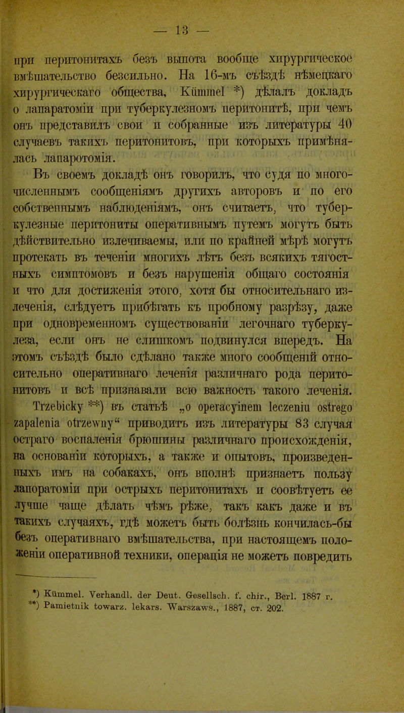 при періггонитахъ безъ выпота вообще хіірурпіческос пмѣшательство безсильно. На 1б-мъ съѣздѣ нѣмедкаго хирургическаго общества, Кііттеі *) дѣлалъ докладъ о лапаратоміи при туберкулезномъ перитоиитѣ, при чемъ онъ представилъ свои п соб|занные изъ литературы 40 (.'лучаевъ такихъ перитонитовъ, при которыхъ примѣня- лась лапаротомія. Въ своемъ докладѣ онъ говорилъ, что судя по мііого- численньвіъ сообщеніямъ другихъ авторовъ и по его собствепнымъ наблюденіямъ, онъ считаетъ, что тубер- кулезные перитониты оперативнымъ путемъ могутъ быть действительно излетаваемы, или по крайней мѣрѣ могутъ протекать въ теченіи многихъ лѣтъ безъ всякихъ тягост- иыхъ симптомовъ и безъ нарушенія общаго состоянія и что для достил:енія этого, хотя бы относительнаго из- леченія, слѣдуетъ прибѣгать къ пробному разрѣзу, далее при одновременномъ существованіи легочнаго туберку- леза, если онъ не слишкомъ подвинулся впередъ. На :)томъ съѣздѣ бы.10 сдѣлано также много сообщеній отно- сительно оперативнаго леченія различнаго рода перито- нитовъ и всѣ признавали всю важность такого леченія. ТгхеЬіску **) въ статьѣ „о орегасуіпет Іесгепіи озііѳ^о у.араіепіа оіг2е\ѵпу приводить изъ литературы 83 случая остраго воспаленія брюшины различнаго происхожденія, на основаніи которыхъ, а также и опытовъ, произведен- пыхъ пмъ на собакахъ, онъ вполнѣ признаетъ пользу лапоратоміи при острыхъ перитонитахъ и соовѣтуетъ ее лучше чаще дѣлать чѣмъ рѣже, такъ какъ даже и въ такихъ случаяхъ, гдѣ можегь быть болѣзнь кончилась-бы безъ оперативнаго вмѣшательства, при настоящемъ поло- женіи оперативной техники, операція не можетъ повредить *) Киттеі. ѴегЬап(11. сіег Беиѣ. ОезеИасЬ. і'. сЬіг., Вегі. 1887 г. *) Ратіеіііік Іолѵагг. Іекагз. \Ѵаг82а\\'9., 1887, ст. 202.