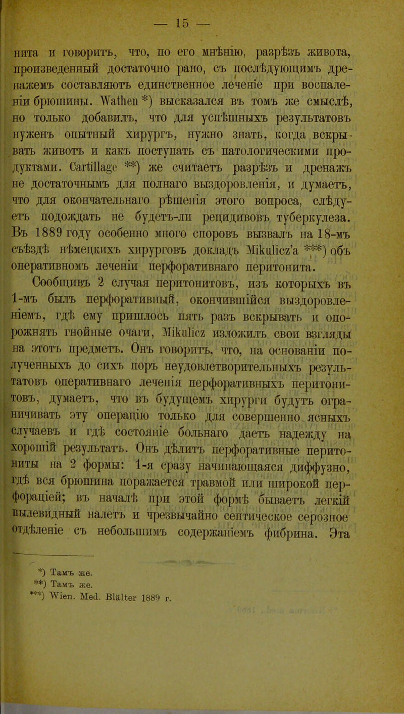 нита и і'оворитъ, что, по его мнѣнію, разрѣзъ живота, произведенный достаточно рано, съ послѣдующим-ь дре- нансемъ составляютъ единственное леченіе при воспале- ніи брюшины. ^ѴаіІіеп*) высказался въ томъ же смыслѣ, но только добавилъ, что для успѣшныхъ результатовъ нуженъ опытный хирургъ, нужно знать, когда вскры- вать лшвотъ и какъ поступать съ патологическими про- дуктами. СаіііПа^с **) же считаетъ разрѣзъ и дренажъ не достаточнымъ для полнаго выздоровленія, и думаетъ, что для окончательнаго рѣшенія этого вопроса, слѣду- огь подождать не будетъ-лп рецидивовъ туберкулеза. Въ 1889 году особенно много споровъ вызвалъ на 18-мъ съѣздѣ нѣмецкихъ хирурговъ докладъ Міки1іс2'а объ оперативномъ леченіи перфоративнаго перитонита. Оообщивъ 2 случая перитонитовъ, изъ которыхъ въ 1-мъ былъ перфоративный, окончившійся выздоровле- ]ііемъ, гдѣ ему пришлось пять разъ вскрывать и опо- рожнять гнойные очаги, і\Ііки1іс2 излоѵііилъ свои взгляды на этотъ предметъ. Онъ говорить, что, на основаніи по- .іученныхъ до сихъ поръ неудовлетворительныхъ резуль- татовъ оперативнаго леченія перфо])ативныхъ перитони- товъ, думаетъ, что въ будущемъ хир^фги будутъ огра- ничивать эту операцііо только для совершенно ясныхъ случаевъ и гдѣ состояніе больнаго даетъ наделіду на хорошій результатъ. Онъ дѣлитъ перфоративные перито- ниты на 2 формы: 1-я сразу начинающаяся диф^)узноі гдѣ вся брюшина поражается травмой или широкой пер- фораціей; въ началѣ при этой формѣ бываетъ легкій пылевидный налетъ и чрезвычайно септическое серозное отдѣленіе съ небольпшмъ содержа]ііемъ фибрина. Эта *) Тамъ же. **) Тамъ же. *•'*) ^іеп. Мей. Віаііег 1889 г.