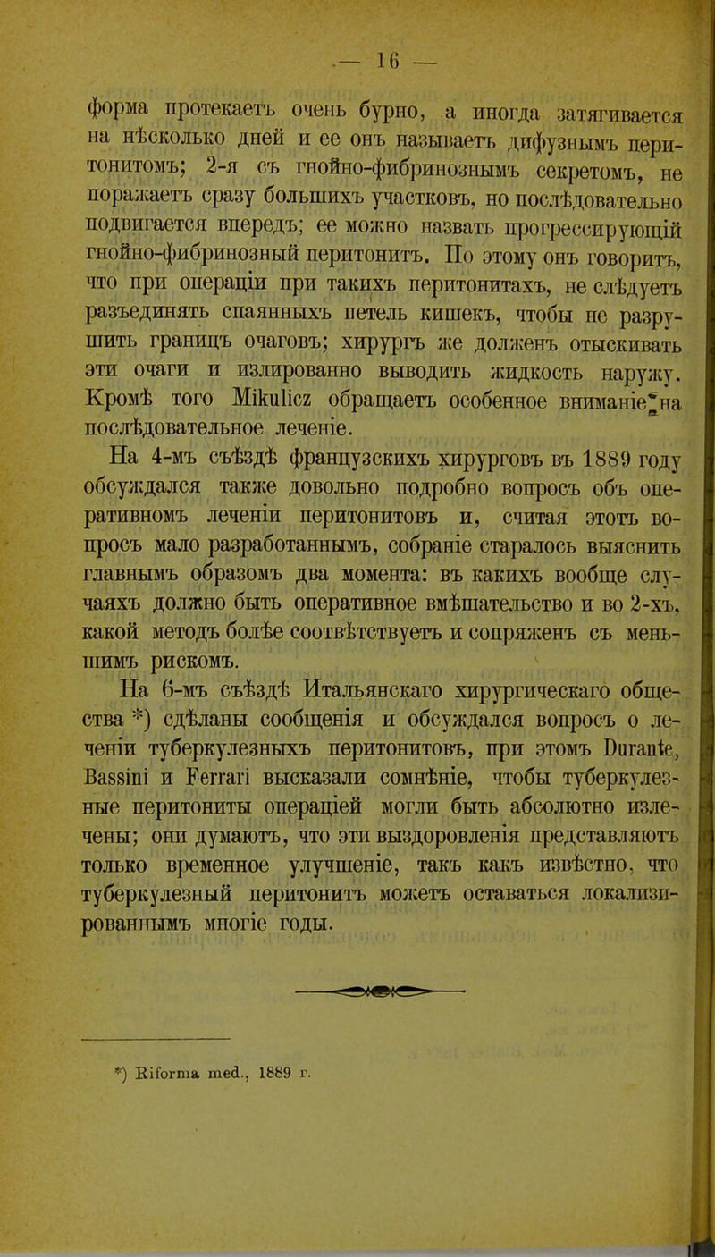 форма протекаетъ очень бурпо, а иногда затягивается на нѣсколько дней и ее онъ назыітетъ дифузиымъ пери- тонитомъ; 2-я съ гнойно-фибрииознымъ секретомъ, не пора;каетъ сразу большихъ участковъ, но послѣдовательно подвигается впередъ; ее можно назвать прогрессируіощій гнойно-фибринозный перитонитъ. По этому онъ говорить, что при операціи при такихъ перитонитахъ, не слѣдуетъ разъединять спаянныхъ петель кишекъ, чтобы не разру- шить границъ очаговъ; хирурпь же доллсенъ отыскивать эти очаги и излированно выводить жидкость нарулсу. Кромѣ того Міки1іс2 обращаетъ особенное внтіаніе*на послѣдовательное леченіе. На 4-мъ съѣздѣ французскихъ хирурговъ въ 1889 году обсулсдался такліе довольно подробно вопросъ объ опе- ративномъ леченіи перитонитовъ и, считая этотъ во- просъ мало разработаннымъ, собраніе старалось выяснить главнымъ образомъ два момента: въ какихъ вообще слу- чаяхъ должно быть оперативное вмѣшательство и во 2-хъ, какой методъ болѣе соотвѣтствуетъ и сопрялсенъ съ мень- піимъ рискомъ. На 6-мъ съѣздѣ Итальянскаго хирургическаго обще- ства *) сдѣланы сообщенія и обсуждался вопросъ о ле- ченіи туберкулезныхъ перитонитовъ, при этомъ Вигапіе, Ва88іпі и Реггагі высказали сомнѣніе, чтобы туберкулез- ные перитониты операціей могли быть абсолютно изле- чены; они думаютъ, что эти выздоровленія представляютъ только временное улучпіеніе, такъ какъ извѣстно, что туберкулезный перитонитъ моліетъ оставаться локаліизи- рованнымъ многіе годы. *) ЕіГогта тей., 1889 г.