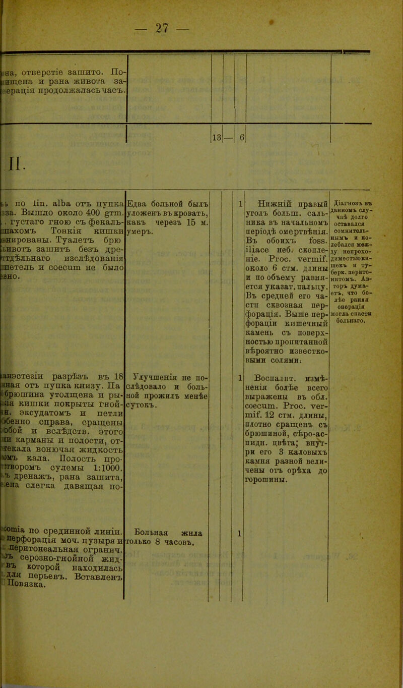 • жа, отверстіе зашито. По- інщена и рана живоіа за- 1 ерація продоллсаласьчасъ 13 6 П ьь по 1ІП. аІЪа отъ пупка зза. Вышло около 400 §гт. , густаго гною сь фекаль- шахомъ Тонкія кишка внированы. Туалетъ брю швоіть зашитъ безъ дре- ттдѣльнаго изслѣдованія шѳтель и соесит не было ІВНО. Едва больной быіъ уложенъ въ кровать, какъ черезъ 15 м. умеръ. 1 'Нижній правый уголъ больш. саль- нпка въ иачальиомъ періодѣ омертвѣнія. Въ обоИХЪ І083. іііасе неб. скопле- ніе. Ргос. ѵегтіГ. около 6 стм. длины и по объему равня- ется указат. пальцу. Въ средней его ча- сти сквозная пер- форація. Выше пер- фораціи кишечный камень съ поверх- ностью пропитанной вѣроятно известко- выми солями1 Діагнозъ ъъ данвомъ огу- чаѣ долго оставался сомкнтвіь- иимъ н ко- добалса меж- ду нвпроіо- дниостьюкн- шевъ и ту- бе рк. пврвто- ннтомъ. Ав- тор* дума- ет*, что бо- дѣе раняа операціа могіа спасти больнаго. іппстѳзіи разрѣзъ въ 18 I отъ пупка книзу. Па іошина утолщена и ры- кишки покрыты гной- • н. эксудатомъ и петли ібенно справа, сращены ■ц и вслѣдсхв. этого иі карманы и полости, от- секала вонючая жидкость «ыъ кала. Полость про- '^угвороыъ сулемы 1:1000. 1 ь дренажъ, рана зашита, ?«на слегка давящая по- Улучшенія не по- слѣдовало и боль- ной прожилъ менѣе сутокъ. 1 Воспалит, изыѣ- ненія болѣе всего выражены въ обл. соесит. Ргос. ѵег- ті€. 12 стм. длины, плотно сращенъ съ брюшиной, сѣро-ас- пидн. цвѣта; вну*г- ри его 3 кадовыхъ камня развой вели- чены отъ орѣха до горошины. ^тіа по срединной линіи. перфорация моч. пузыря и пвритонеальная ограни ч. ьіъ сѳрозно-гнойной асид- въ которой находилась для пѳрьевъ. Вставлѳнъ Повязка. Больная жида только 8 часовъ. 1