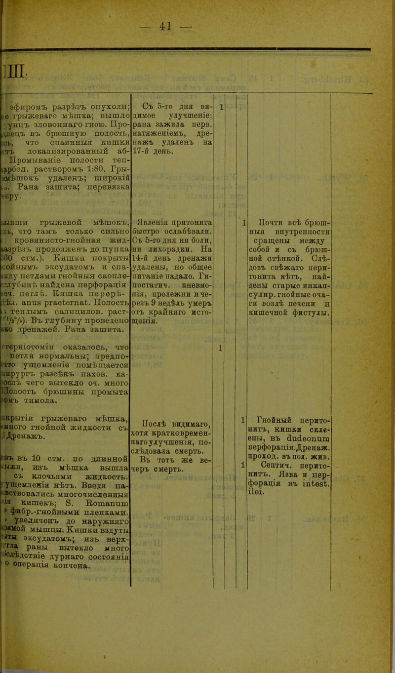 — І1 — эфиромъ разрѣзъ опухоли ее грыжеваго мѣшка; вышло ; унцъ зловоннаго гною. Про- ілецъ въ бргошиую полость, оь, что спаянныя кишки гтъ локализированный аб' Промыванів полости теп ііірбол. растворомъ 1:80. Гры шіѣшокъ удаленъ; широкій Рана зашита; перевязка ееру. швиіи грыжевой мѣшокъ, сь, что тамъ тольЕО сильно кровянисто-гнойная жиД' іазіУІіз ь продоласенъ до пупіса Г>60 стм.)- Кишки покрыты сойныыъ эксудатомъ и спа^ Бкду петлями гнойныя скоплѲ' ліубинѣ найдена пѳрфорація ііеглЬ. Кишка пѳрерѣ- 1.... апиз ргаеіегпаЬ. Полость И теплымъ салицилов. раст ''Ѵ»/»)- Въ глубину проведено кво дренажей. Рана зашита. ггерніотоміи оказалось, что петли нормальны; іірѳдпо- пто ущемяеніѳ поліѣт,аѳтся ургь разсѣкъ пахов. ка 1і чего вытекло оч. много юсть брюшины промыта і. тимола. крытіи грыжеваго мѣшка, 'МНОГО гнойной жидкости съ ^ Дрѳнажъ. П8ъ въ 10 стм. по длинной •ыжи, изъ мѣшка вышла съ клочьями жидкость, ущемленія нѣтъ. Введя па- вствовались многочисленныя ія кишѳкъ; , 8. Вошапиш ) фнбр.-гнойными пленками > увеличѳнъ до наружняго '?ямой мышцы. Кишки вздуть иы эксудатомъ; изъ верх ^гла раны вытекло много •слѣдствіе дурнаго состоянія о операція кончена Съ 5-го дня ви- димое у.іучшеніе: рана зажила нерв, ыатяженіемъ, дре- ііажъ уда.іенъ на 17-и день. Явленія прнгонита быстро осіабѣвали. Съ 5-го дня ни боли, ни лихорадки. На 14-й день дренажи удалены, но общее ігитаніе ігадало. Ги- посгагич. пыевмо- нія, пролежни иче- резъ 9 недѣль умеръ огъ крайняго исто- щенія. ІІослѣ видимаго, хотя кратковремен- нагоулучшенія, по- слЬдовала смерть. Въ тотъ же ве- черъ смерть. 1 Почти всѣ брюш- ныя внутренности сращены между собой и съ брюш- ной стѣнкой. Слѣ- довъ свѣжаго иери тонита иѣгь, най- дены старые пикап сулир. гнойные оча- ги возлѣ печеии и кишечной фистулы. Гнойный перито- нитъ, кишки скле- ены, въ йиіеопип} перфорадія.Дренаж. проход, въпол. жив. Септич. перито- нитъ. Язва и пер- форація въ ІПІѲ8І. ІІѲІ.