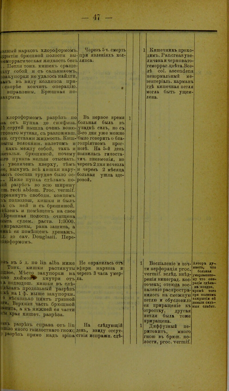 ^лный наркозъ хлороформомъ. іфытіи брюшной полости вы- I еморрагическая жидкость безъ . Петли тонк. кишекъ сраще хду собой и съ сальыикомъ закупоріш не удалось найдти, ілкъ въ виду колляііса ири скорѣе кончить опѳрацію вцравлены. Бргошыая по- закрыта. хлороформомъ разрѣзъ по 1 отъ пупка до симфнза. . груей вышла очень воню- ітовато мутная, съ разложивш. цн. сгустками жидкость. Киш- (выты волокнин. налѳтомъ и какъ между собой, такъ и іаетальн. брюшиной, почему ,г,го пункта нельзя отыскать. , увеличенъ кверху, тѣмъ е, вынувъ всѣ кишки нару- аасі ь соесиш. трудно было ос- ... Ниже пупка сдѣланъ по- іій разрѣзъ во всю ширину ГШ. гесіі аЬсІош. Ргос. ѵегтіі'. ррекинутъ свободы, концомі, ъъ подвздош, кишки и былъ сь ней и съ брюшиной, іонъ и помѣщенъ на свое ;)юшная полость очип;ена а сулем. раств. ];3000. равлены, рана зашита, а и а и ея помѣщенъ дренажъ, ід. до саѵ. Воидіазіі. Пѳре- 'Одоформомъ. Черезъ 5 ч. смерть при яоленіяхъ еоі- ляпса. Въ ігервое время больная быіа въ уиадкѣ силъ, но съ 3-го дня уже можно было говорить о бла- гопріятномъ прог- иозѣ. На 5-й день появилась гилоста- тич. пневмонія, но черезъ 2 дня исчезла и череаъ 2 мѣсяца больная ушла здо- ровой. .зь въ 5 д. по ІІП аІЪа ниже Тонк. кишки растянуты ідвое, Мѣсто закупорка на чко дюймо^^ кнутри оіъ і,а подвздош. кишки въ слѣ- і^дѣланъ продольный разрѣзъ • кѣ на 1 ф. выше закупорки. о нѣсколько пинтъ грязной >;ги. Верхняя часть брюшной -ішита, а къ нижней ея части края кишеч. разрѣза. ' інъ разрѣзъ справа оть Ііп ^тло много гнилостнаго гною; разрѣзь прямо надъ зріпа Не оправилась от* эфіірн. наркоза н черезъ 3 часа умер- ла. На слѣдующій день, ввиду отсут- ствія испражн. сдѣ- Кишечнивъ прохо димъ. Рапсгеаз уве личена и черновато геморраг.цвѣта.Воз лѣ С0І. азсепйепа ненормальный мв' зентеріаль. карманъ гдѣ кишечная петля могла быть ущем лена. Воспаленіе и поч ти перфорація ргос ѵегтіГ. вслѣд. внѣд- ренія виноград, кос точекъ; отсюда вос' паленіе распростра- нилось на смежную петлю и обусловило ея приращеніе къ отростку, другая петля была тоже приращена. Диффузный пе- ритонитъ, много гною въ брюш. по- лости, ргос. ѵегтіГ. Автор» ду— иаеіъ, что больная іИѳрлвпото^ му что опв- раціі сдѣжа- вк поадно, крокѣ того прн полюмъ іакрытін ей давалх сиь- ніія сдабит.
