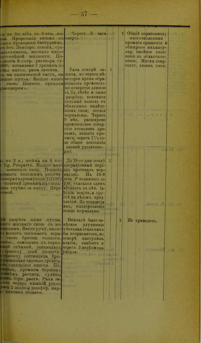 ,ъ по ІІП аІЬа въ 8 стм. ни і«а. Приросшія кишки къ ыли проколоты бистурееігь :о 5-ть Лемберт. швовъ; сра іазъедннены, вытекло много п-гііойной жидкости, До- іта 9 латр. раствора су ; вставлено 2 дренажа п : ыатки, рана зашита іа выпяченной части, па не пупка. Вышло много гною. Полость промыта )Оастворомъ. въ 2 д., дюйма на 4 вы Іі^. Роирагѣіі. Вышло мно вонючаго гною. Полость іыта большимъ колпче 1 .орагидронафтола(1;1100) толстый дренажънасколь ;хно глубже ла матку. Лере- семой. йй разрѣзъ ниже пупка того жидкаго гною съ во іаопьями. Введя руку, видно 3 выпотъ занимаетъ огра часть брюшн. полости азѵег., слипшись съ перед йной от-Ьнкой, составлялъ • границу этой полости аницу составляла брю 1'ииаюш;ая тазовые органы -ІЦ сдипшіяся кишки. По- 'Щепа, промыта борнымъ ііімь раствор, сулемы пять борн. раств. Рана за- ько черезъ нижній уголь іны 2 полосы іодофор. мар- наховыя области. Черезъ 3 часа смергь. Рана вскорѣ за- жила, но черезъ нѣ- которое вре.чя обра- зопалось произволь- но отііерстіе дллною нъ Зд. лѣпѣе и выше разрѣза; появился сильный кашель съ обильнымъ выдѣле иіемъ гноя; -тегкія нормальны. Черезъ мѣс. расширено произвольное отвер сгіе вставленъ дре- нажъ, полость про мыта; черезъ І'/» го да общее состояніе вполнѣ удовлетво- рит. До 18-го дня послѣ оііераціонный пері-| одъ протекалъ нор- мально. На 18-й день Ь° поднялась доі .00; оказался одпнъ! абсцессъ въ лѣв. 1а-| Ьіип} та^п8,адру-| гойналѣномъ пред плечьи. По вскрытіи ихъ, выздоровленіе пошло нормально. Вначалѣ было за- мѣтное улуашеніе п больная сталакакъ бы поправляться, но ііскорѣ наступила апатія, слабость п черезъ 3 недѣлиона умерла. Общій периіонитъ многочисленный прежнія сращеыія и обширное инкапсу- лнр. гнойное скоп- леніе въ области се- .іезен. Матка повр. толст, слоемъ гноя. Не прлведепо.