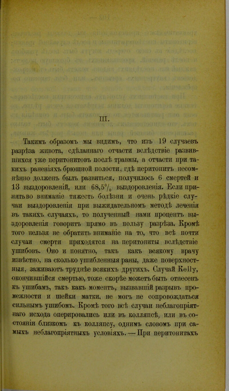 ш. Такимъ образомъ мы видимъ, что изъ 19 случаевъ разрѣза живота, сдѣданнаго отчасти вслѣдствіе развив- шихся ул;е перитонитовъ послѣ травмы, а отчасти при та- кихъ раненіяхъ брюшной полости, гдѣ перитонитъ несом- нѣнно долженъ былъ развиться, получилось 6 смертей и 18 выздоровленій, или 68,57о выздоровленія. Еслипри- нятьво вниманіе тяжесть болѣзни и очень рѣдкіе слу- чаи выздоровленія при выжидательномъ методѣ леченія въ такихъ случаяхъ, то полученный нами процентъ вы- здоровленія говорить прямо въ пользу разрѣза. Кромѣ того нельзя не обратить вниманіе на то, что всѣ почти случаи смерти приходятся на перитониты вслѣдствіе ушибовъ. Оно и понятно, такъ какъ всякому врачу извѣстно, на сколько ушибленныя раны, даже поверхност- ныя, заживаютъ труднѣе всякихъ другихъ. Случай Кеііу, окончившійся смертью, тоже скорѣе можетъ быть отнесенъ къ ушибамъ, такъ какъ моментъ, вызвавшій разрывъ про- межности и шейки матки, не могъ не сопровождаться сильнымъ ушибомъ. Кромѣ того всѣ случаи неблагопріят- наго исхода оперировались или въ колляпсѣ, или въ со- стояніи близкомъ къ колляпсу, однимъ словомъ при са- мыхъ неблагопріятныхъ условіяхъ. — При перитонитахъ
