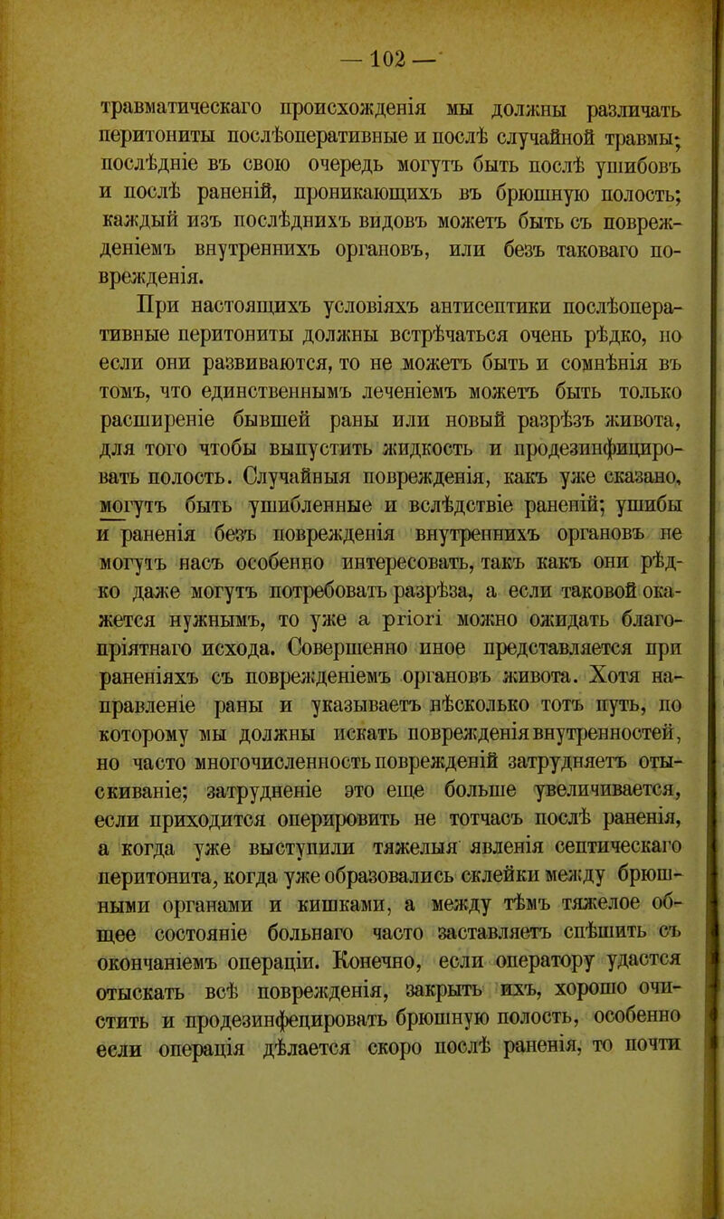 травматическаго происхожденія мы должны различать перитониты послѣоперативные и послѣ случайной травмы; послѣдніе въ свою очередь могутъ быть нослѣ ушибовъ и послѣ раненій, проникающихъ въ брюшную полость; каждый изъ послѣднихъ видовъ можетъ быть съ повреж- деніемъ внутреннихъ оргаповъ, или безъ таковаго по- врежденія. При настоящихъ условіяхъ антисептики послѣопера- тивные перитониты должны встрѣчаться очень рѣдко, по если они развиваются, то не можетъ быть и сомнѣнія въ томъ, что единственнымъ леченіемъ можетъ быть только расширеніе бывшей раны или новый разрѣзъ живота, для того чтобы выпустить жидкость и продезинфициро- вать полость. Случайныя поврежденія, какъ уліе сказано, могутъ быть ушибленные и вслѣдствіе раненій; ушибы и раненія безъ поврежденія внутреннихъ оргаповъ не могутъ насъ особенно интересовать, такъ какъ они рѣд- ко даже могутъ потребовать разрѣза, а если таковой ока- жется нужнымъ, то уже а ргіогі молшо ожидать благо- пріятнаго исхода. Совершенно иное представляется при раненіяхъ съ повреж'деніемъ оргаповъ живота. Хотя на- правленіе раны и указываетъ нѣсколько тотъ путь, по которому мы должны искать поврежденіявнутренностей, но часто многочисленность поврежденій затрудняетъ оты- скиваніе; затрудненіе это еще больше увеличивается, если приходится оперировить не тотчасъ послѣ раненія, а когда уже выступили тяжелыя явленія септическаго перитонита, когда уже образовались склейки мелсду брюш- ными органами и кишками, а между тѣмъ тяжелое об- щее состояніе больнаго часто заставляетъ спѣшить съ окончаніемъ операціи. Конечно, если оператору удастся отыскать всѣ поврежденія, закрыть ихъ, хорошо очи- стить и продезинфецировать брюшную полость, особенно если операція дѣлается скоро послѣ ранѳнія, то почти