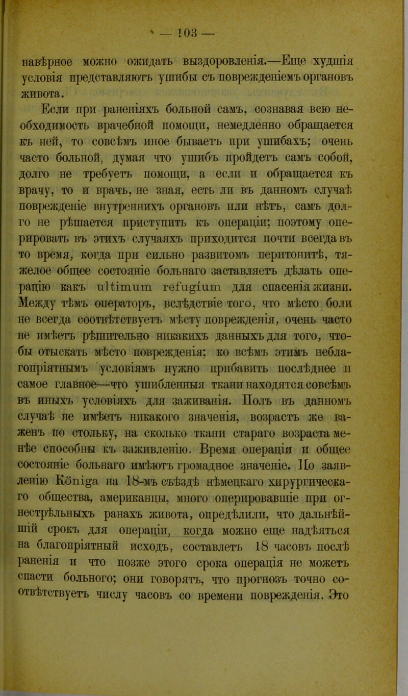 навѣрное молено ожидать выздоровленія.—Еще худшія условія представляютъ ушибы съ повренідеиіемъ органовъ живота. Если при раненіяхъ больной самъ, сознавая всю не- обходимость врачебной помощи, немедленно обращается къ ней, то совсѣмъ иное бываетъ при ушибахъ; очень часто больной, думая что ушибъ пройдетъ самъ собой, долго не требуетъ помощи, а если и обращается къ врачу, то и врачъ, не зная, есть ли въ данномъ случаѣ повізежденіе вігутреннихъ органовъ или нѣтъ, самъ дол- го не рѣшается приступить къ операціи; поэтому опе- рировать въ этихъ случаяхъ приходится почти всегда въ то время, когда при сильно развнтомъ перитонитѣ, тя- желое общее состояніе болънаго заставляетъ дѣлать опе- рацію какъ иііітит геГи^іит для спасенія жизни. Между тѣмъ операторъ, вслѣдствіе того, что мѣсто боли не всегда соотвѣтствуетъ мѣсту поврежденія, очень часто не имѣетъ рѣшительно нпкакихъ данныхъдля того, что- бы отыскать мѣсто поврежденія; ко всѣмъ отимъ небла- гопріятнымъ условіямъ нужно прибавить послѣднее п самое главное—что ушибленныя ткани находятся совсѣмъ въ иныхъ условіяхъ для заживанія. Полъ въ данномъ случаѣ не имѣѳтъ никакого значенія, возрастъ же ва- женъ по стольку, на сколько ткани стараго возраста ме- нѣе способны къ заживленііо. Время операціи и общее состояніе больнаго имѣютъ г])омадное значеніе. Ко заяв- ленію Кбпі^а на 18-мъ съѣздѣ нѣмепкаго хирургическа- го общества, американцы, много оперировавшіе при ог- нестрѣльныхъ рапахъ живота, опредѣлили, что дальнѣй- шій срокъ для операціи, когда можно еще надѣяться на благопріятный исходъ, составлегь 18 часовъ послѣ раненія и что позже этого срока операція не можетъ спасти больного; они говорятъ, что прогнозъ точно со- отвѣтствуетъ числу часовъ со времени поврежденія. Это