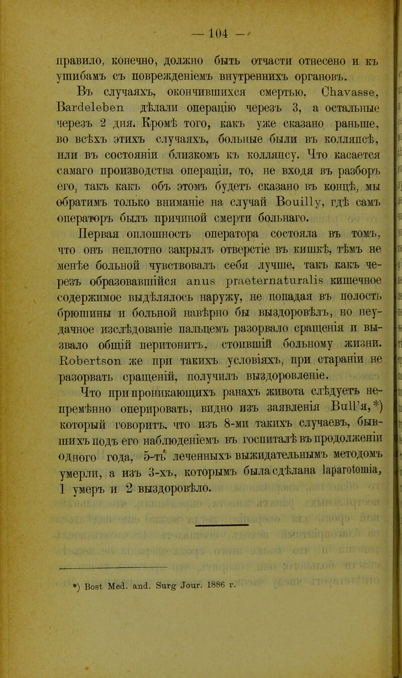 правило, конечно, доллгно быть отчасти отнесено и къ ушибамъ съ поврелсденіемъ внутреннихъ органовъ. Въ случаяхъ, окончившихся смертью, СЬаѵавве, ВагйеІѳЪеп дѣлали операдію черезъ 3, а остальные черезъ 2 дня. Кромѣ того, какъ улсе сказано раньше, во всѣхъ этихъ случаяхъ, больные были въ колляпсѣ, или въ состояніи близкомъ къ колляпсу. Что касается самаго производства операціи, то, не входя въ разбор'ь его, такъ какъ объ этомъ будетъ сказано въ концѣ, мы обратимъ только вниманіе на случай ВоиіИу, гдѣ самъ операторъ былъ причиной смерти больнаго. Первая оплошность оператора состояла въ томъ, что онъ неплотно закрылъ отверстіе въ кишкѣ, тѣмъ не менѣе больной чувствовалъ себя лучше, такъ какъ че- резъ образовавшійся апив ргаѳѣегпаѣигаіів кишечное содерлшмое выдѣлялось нарул;у, не попадая въ полость брюшины и больной навѣрно бы выздоровѣлъ, но неу- дачное изслѣдованіе пальцемъ разорвало сращенія и вы- звало общій перитонитъ, стоившій больному жизни. ЕоЪегѣвоп л;е при такихъ условіяхъ, при стараніи не разорвать сращеній, получилъ выздоровленіе. Что припроникающихъ ранахъ живота слѣдуетъ не- премѣнно оперировать, видно изъ заявленія ВпИ'я,*) который говоритъ, что изъ 8-ми такихъ случаевъ, быв- шихъ подъ его наблюденіемъ въ госпиталѣ въ продолженіи одного года, 5-ть леченныхъ выжидательнымъ методомъ умерли, а изъ 3-хъ, которымъ быласдѣлана Іарагоіотіа, 1 умеръ и 2 выздоровѣло. *) Во5і Меі. апсі. 8иг§: ^оиг. 1886 г.