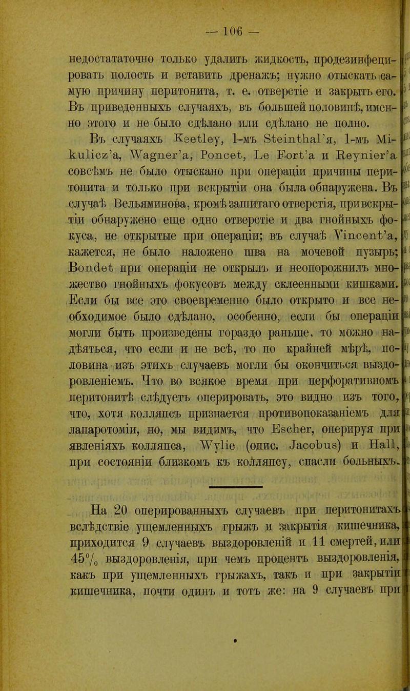 недосіататочно только удалить лсидкость, продезинфеци- ровать полость и вставить дреналсъ; нужно отыскать оа- ' мую причину перитонита, т. е. отверстіе и закрыть его. Въ приведеиныхъ случаяхъ, въ большей половинѣ, имен- но этого и не было сдѣлано или сдѣлано не полно. Въ случаяхъ Кеѳѣіѳу, 1-мъ ЗѣеіпѣІіаГя, 1-мъ Мі- ки1іс2'а, Т\^а§пѳг'а, Ропсеѣ, Ье Еогѣ'а и Кеупіѳг'а совсѣмъ не было отыскано при операціи причины пери- тонита и только при вскрытіи она была обнаружена. Въ случаѣ Вельяминова, кромѣ зашитаго отверстія, привскры- тіи обнаружено еще одно отверстіе и два гнойныхъ фо- куса, не открытые при операціи; въ случаѣ Ѵіпсѳпѣ'а, каліется, не было наложено шва на мочевой пузырь; Воп6.ѳѣ при операціи не открылъ и неопорожнилъ мно- жество гнойныхъ фокусовъ между склеенными кишками. Если бы все это своевременно было открыто и все не- обходимое было сдѣлано, особенно, если бы операціи могли быть произведены гораздо раньше, то можно на- дѣяться, что если и не всѣ, то по крайней мѣрѣ^ по- ловина изъ этихъ случаевъ могли бы окончиться выздо- ровленіемъ. Что во всякое время при перфоративномъ перитонитѣ слѣдуетъ оперировать, это видно изъ того, что, хотя колляпсъ признается противопоказаніемъ для лапаротоміи, но, мы видимъ, что ЕзсЬег, оперируя при| явленіяхъ колляпса, \Ѵу1іе (опис. ^аооЪи8) и Наіі, при состояніи близкомъ къ колляпсу, спасли больныхъ. {111 ш II На 20 оперированныхъ случаевъ при перитонитахъ вслѣдствіе ущемленныхъ грыліъ и закрытія кишечника, приходится 9 сл^^іаевъ выздоров.1ен1й и 11 смертей, или 457о выздоровленія, при чемъ процентъ выздоровленія, какъ при ущемленныхъ грыжахъ, такъ и при закрытіи кишечника, почти одинъ и тотъ же: на 9 случаевъ при