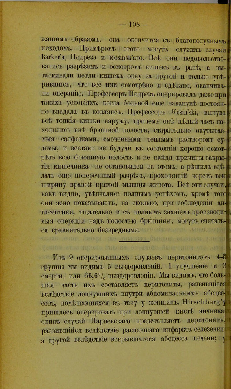 жащимъ образомъ, она окончится съ благополучнымъ исходомъ. Примѣромъ этого могутъ служить случаи Вагкег'а, Подреза и ко8ІП8к'аго. Всѣ они недовольство- вались разрѣзомъ и осмотромъ кишекъ въ ранѣ, а вы- таскивали петли кишекъ одну за другой и только уве- рившись, что все ими осмотрѣно и сдѣлано, оканчива ли операцію. Профессоръ Подрезъ оперировалъ даже при такихъ условіяхъ, когда больной еще наканунѣ постоян- но впадалъ въ колляпсъ. Профессоръ Ковш'вк!, вьшувъ всѣ тонкія кишки нарулсу, причемъ онѣ цѣлый часъ на- ходились внѣ брюшной полости, старательно окутывае- мыя салфетками, смоченными теплымъ растворомъ су- лемы, и всетаки не будучи въ состояніи хорошо осмот- рѣть всю брюшную полость и не найдя причины закры- тія кишечника, не остановился на этомъ, а рѣшилъ сдѣ- лать еще поперечнный разрѣзъ, проходящій черезъ всю ширину правой прямой мышцы живота. Всѣ эти случаи какъ видно, увѣнчались полнымъ успѣхомъ, кромѣ того они ясно показываютъ, на сколько, при соблюденіи ан- тисептики, тщательно и съ полнымъ знаніемъ производи 1ИЫЯ операціи надъ полостью брюшины, могутъ считать ся сравнительно безвредными. I! Изъ 9 оперированныхъ случаевъ перитонитовъ 4-1 группы МЫ видимъ 5 выздоровленій, 1 улучшеніе и смерти, или 66,б7о выздоровленія. Мы видимъ, что боль^ шая часть ихъ составляетъ перитониты, развившіеш вслѣдствіе лопнувшихъ внутри абдоминальныхъ абсце <;овъ, помѣщавшихся въ тазу у женщинъ. НігвсІіЪѳг^'^ пришлось оперировать при лопнувшей кистѣ яичнпва| одинъ случай Парцевскаго представляетъ перитонитъГ развившійся вслѣдствіе распавшаго инфаркта селезенки! а другой вслѣдствіе вскрывпіагося абсцесса печени;
