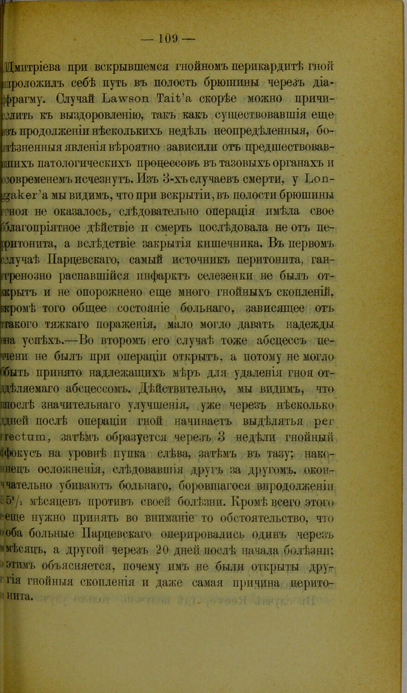 ЛДмитріева при вскрывшемся гнойномъ перикардитѣ гной шроложилъ себѣ путь въ полость брюшины череаъ діа- [фрагау. Случай Ьа^ѵвоп Таіѣ'а скорѣе можно причи- ;злить къ выздоровленію, такъ какъ существовавшія еще «ъ продолжеиіи нѣсколькихъ недѣль неопредѣленныя, б(ь шѣзненныя явленія вѣроятно зависили отъ предшествовав- шихъ патологическихъ процессовъ въ тазовыхъ органахъ и •зовременемъ исчезнуть. Изъ 8-хъслучаевъ смерти, у Ъоп- і^акѳг'а мы видимъ, что при вскрытіи, въ полости брюшины ?ноя не оказалось, слѣдовательно операція имѣла свое олагопріятное дѣйствіе и смерть послѣдовала не отъ пе- рритонита, а вслѣдствіе закрытія кишечника. Въ первомъ 'злучаѣ Пардевскаго, самый источннкъ перитонита, ган- ггренозно распавшійся пифарктъ селезенки не былъ от- крыть и не опорожнено еще много гнойныхъ скопленій, іжромѣ того общее состояніе больнаго, зависящее отъ ггакого тяжкаго пораженія, мало могло давать надежды та успѣхъ.—Во второмъ его случаѣ тоже абсцессъ пе- ччени не былъ при операдіи открыть, а потому не могло Гбыть принято надлежащихъ мѣръ для удаленія гноя от- [ідѣляемаго абсцессомъ. Дѣйствительно, мы видимъ, что Шослѣ значительнаго улучшенія, уже черезь нѣсколько здней послѣ операціи гной начинаетъ выдѣлятья рег ггесѣпт, затѣіяь образуется черезь 3 недѣли гнойный ііфокусъ на уровнѣ пупка слѣва, затѣмъ въ тазу; нако- ннець осложиенія, слѣдовавиіія другъ за другомъ. окон- ччательно убиваютъ больнаго, бо}Х)вшагося впродолліенім ^•572 мѣсяцевъ противъ своей болѣзни. Кромѣ всего этого ''еще нужно принять во вниманіе то обстоятельство, то Оба больные Пардевскаго оперировались одинь черезь ммѣсядъ, а другой черезь 20 дней послѣ начала болѣзни; 'Этимъ объясняется, почему имъ не были открыты друѵ і гія гнойныя скопленія и да/і:е самая причина перито- м нита.