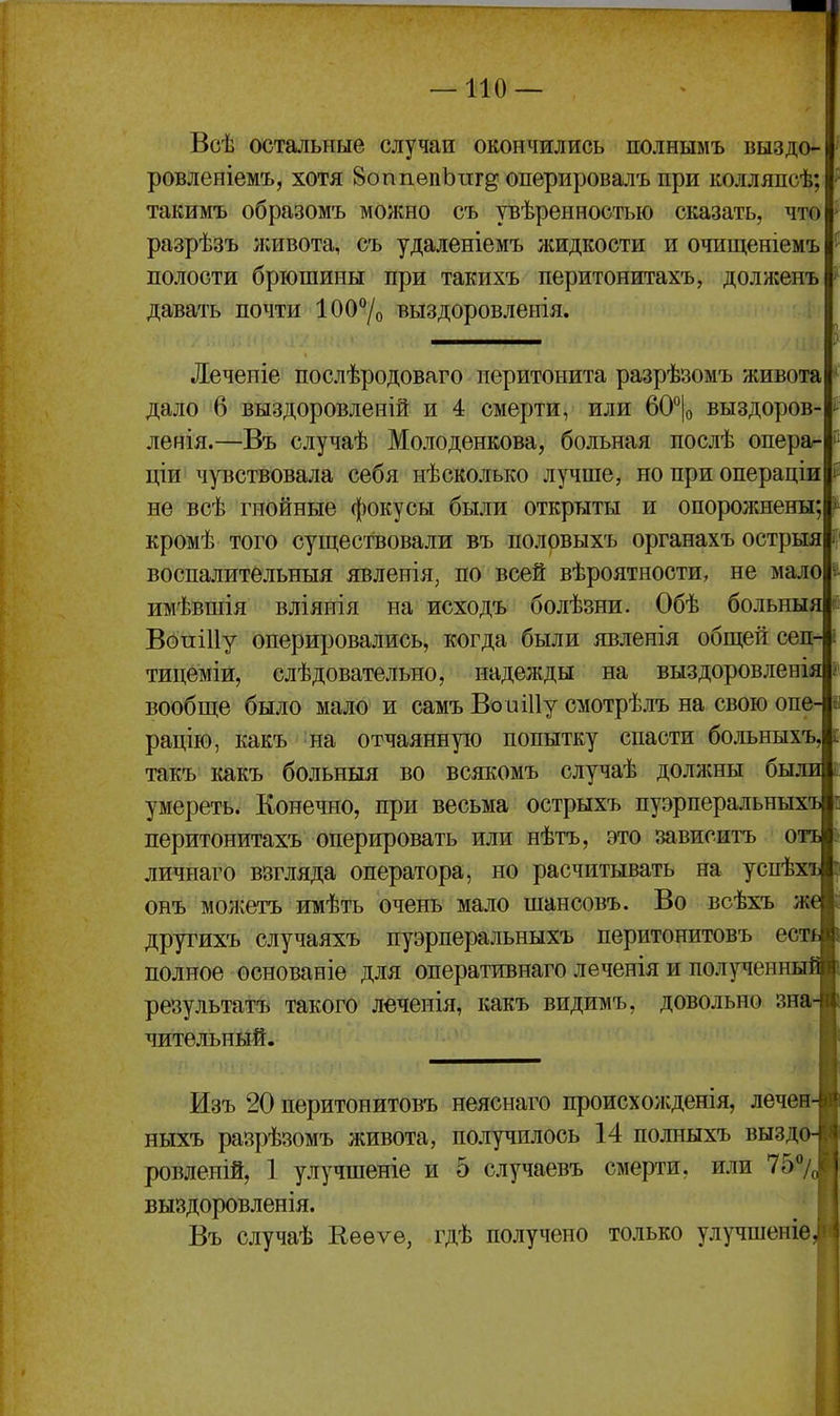 Всѣ остальные случаи окопчились полнымъ выздо- ровленіемъ, хотя ВоппѳпЬпг^ оперировалъ при колляпсѣ; такимъ образомъ можно съ увѣренностью сказать, что разрѣзъ ікивота, съ удаленіемъ жидкости и очищеніемъ полости брюшины при такихъ перитонитахъ, долженъ давать почти 100% выздоровленія. Лечепіе послѣродоваго перитонита разрѣзомъ живота дало 6 выздоровленій и 4 смерти, или 60°|о выздоров- ленія.—Въ случаѣ Молодѳнкова, больная послѣ опера- ціи чувствовала себя нѣсколько лучше, но при операціи не всѣ гнойные фокусы были открыты и опорожнены кромѣ того существовали въ половыхъ органахъ острыя воспалительныя явленія, по всей вѣроятности, не мало имѣвшія вліянія на исходъ болѣзни. Обѣ больныя ВопіИу оперировались, когда были явленія общей сеп- тицеміи, слѣдовательно, надежды на выздоровленія вообще было мало и самъ ВоиіПу смотрѣлъ на свою опе- рацію, какъ на отчаянную попытку спасти болъныхъ, такъ шкъ больныя во всякомъ случаѣ доллшы были умереть. Конечно, при весьма острыхъ пуэрперальных- перитонитахъ оперировать или нѣтъ, это зависитъ О' личнаго взгляда оператора, но расчитывать на успѣх онъ можетъ имѣть очень мало шансовъ. Во всѣхъ ж* друтихъ случаяхъ пуэрперальныхъ перитонитовъ есті полное основаніе для оперативнаго лѳченія и полученны: результатъ такого леченія, какъ видимъ, довольно зна^ чительный. Изъ 20 перитонитовъ неяснаго происхожденія, лечен- ныхъ разрѣзомъ лсивота, получилось 14 полныхъ выздо- ровленій, 1 улучшеніе и 5 случаевъ смерти, или 757,^ выздоровленія. Въ случаѣ Кееѵе, гдѣ получено только улучшеніе, 1