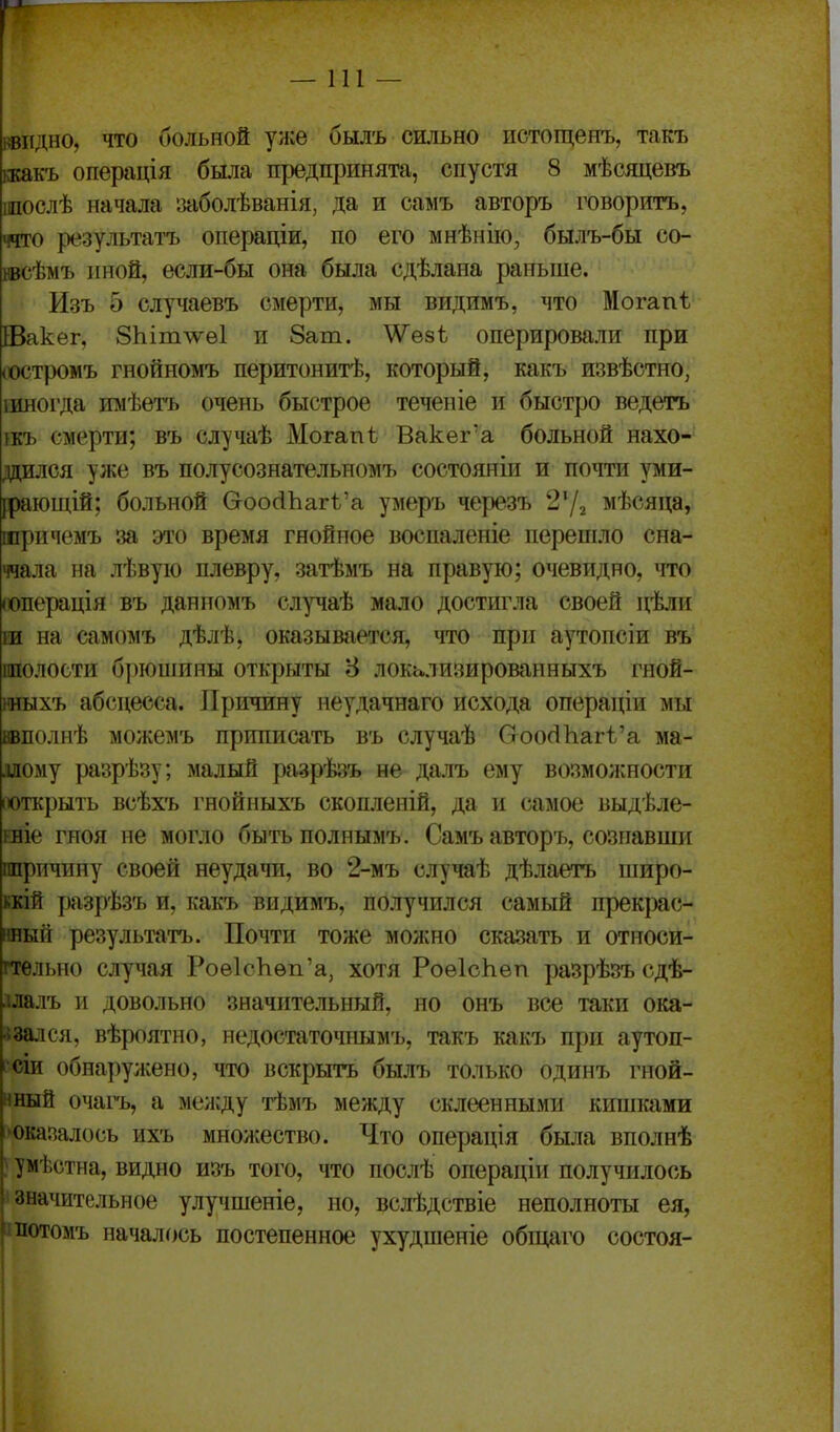 —111 — шдно, что больной уясе былъ сшьяо истощеиъ, такъ ккакъ операція была предпринята, спустя 8 мѣсяцевъ шослѣ начала ітболѣванія, да и самъ авторъ говорить, ччто результатъ операціи, по его мнѣнііо, былъ-бы со- нвсѣмъ иной, если-бы она была сдѣлана раньше. Изъ 5 случаевъ смерти, мы видимъ, что Могапѣ Шакег, 8Ыт\\^е1 и 8ат. \Ѵе8ѣ оперировали при (Остромъ гнойномъ перитонитѣ, который, какъ извѣстно, інногда тіѣетъ очень быстрое теченіе и быстро ведетъ шъ смерти; въ случаѣ Могапі Вакег'а больной нахо- дился уже въ полусознательномъ состояніи и почти уми- [раіощій; больной Ѳоо(іЪагѣ'а умеръ черезъ мѣсяца, шричемъ за это время гнойное воспаленіе перешло сна- ччала на лѣвуіо плевру, затѣмъ на правую; очевидно, что (операція въ данномъ случаѣ мало достигла своей цѣли ш на самомъ дѣлѣ, оказывается, что при аутопсіи въ шолости б])юшины открыты 8 локьлизированныхъ гной- нныхъ абсцесса. Причину неудачнаго исхода операціи мы ввполнѣ можемъ приписать въ случаѣ Сгоос11іагѣ'а ма- ллому разрѣзу; малый разрѣ;^ъ не далъ ему возможности іюткрыть всѣхъ гнойныхъ скопленій, да и самое выдѣле- рвіе гноя не могло быть полнымъ. Самъ авторъ, сознавши ппричину своей неудачи, во 2-мъ случаѣ дѣлаетъ широ- кий ргзрѣзъ и, какъ видимъ, получился самый прекрас- нный результатъ. Почти тоже моншо сказать и относи- гтѳльно случая Роѳ1сЬѳп'а, хотя РоѳІсЬеп разрѣзъ сдѣ- ілалъ и довольно значительный, но онъ все таки ока- ■ізался, вѣроятно, недостаточпымъ, такъ какъ при аутоп- •сіи обнаружено, что вскрыта былъ только одинъ гной- нный очагь, а меи;ду тѣмъ между склеенными киппшми 'Оказалось ихъ множество. Что операція была вполнѣ } умѣстна, видно изъ того, что послѣ операціи получилось значительное улучшеніе, но, вслѣдствіе неполноты ея, потомъ началось постепенное ухудшеніе обіцаго состоя-