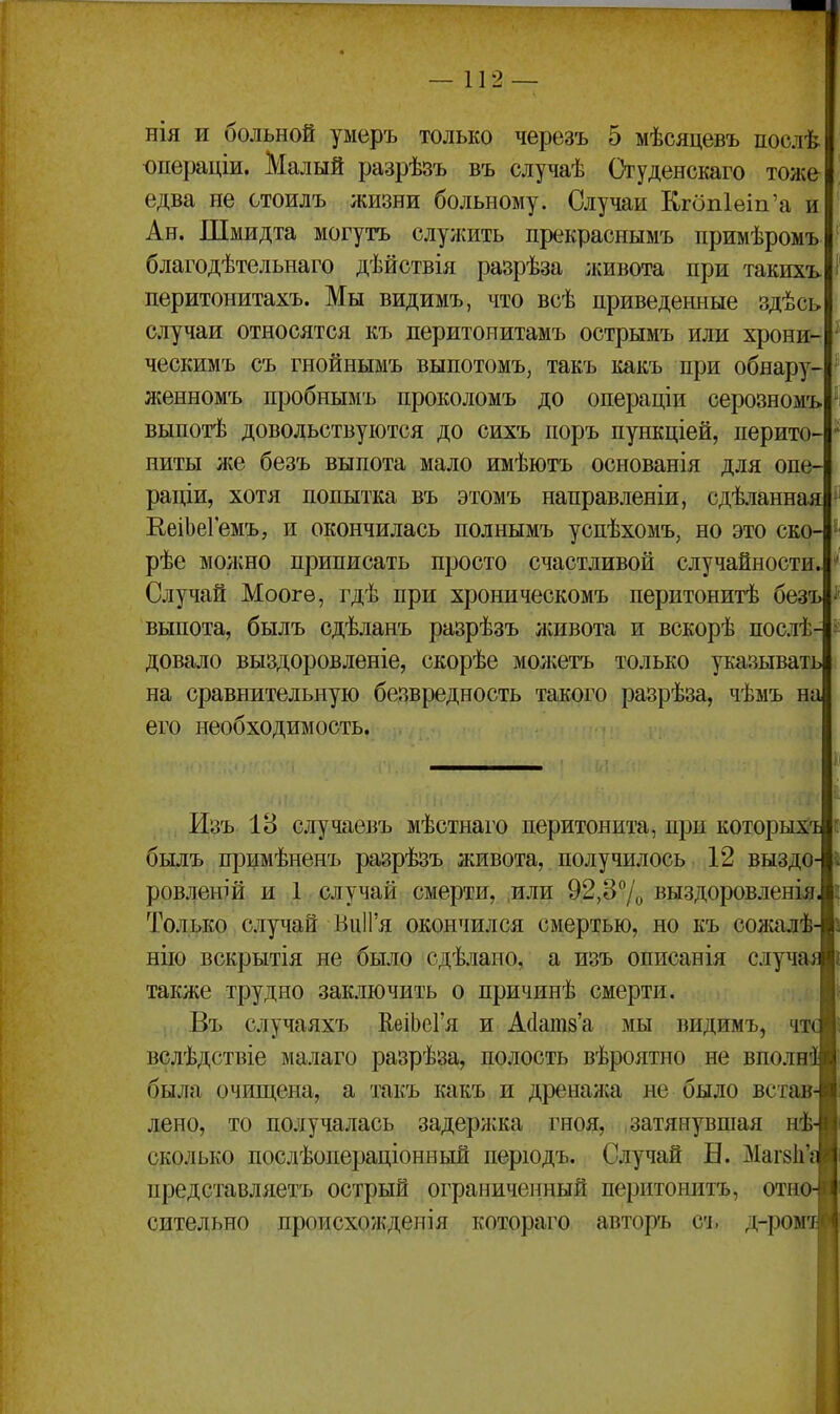 нія и больной уыеръ только черезъ 5 мѣсяцевъ послѣ юпераціи. Малый разрѣзъ въ случаѣ Студенскаго тоже едва не стоилъ жизни больному. Случаи КгбпЫп'а и Ан. Шмидта могутъ служить прекраснымъ примѣромъ благодѣтельнаго дѣйствія разрѣза лшвота при такихъ перитонитахъ. Мы видимъ, что всѣ приведенные здѣсь случаи относятся къ перитоиитамъ острымъ или хрони- ческимъ съ гнойнымъ выпотомъ, такъ какъ при обнару- женномъ пробнымъ проколомъ до операціи серозномъ выпотѣ довольствуются до сихъ поръ пункціей, перито- ниты лее безъ выпота мало имѣютъ основанія для опе- раціи, хотя попытка въ этомъ направленіи, сдѣланная ЕеіЬеГемъ, и окончилась полнымъ успѣхомъ, но это ско- рѣе молено приписать просто счастливой случайности. Случай Моогѳ, гдѣ при хроническомъ перитонитѣ безъ выпота, былъ сдѣланъ разрѣзъ лшвота и вскорѣ послѣ- довало выздоровленіе, скорѣе молсетъ только указывать на сравнительную безвредность такого разрѣза, чѣмъ на его необходимость. Изъ 18 случаевъ мѣстнаго перитонита, при которыхт былъ примѣненъ разрѣзъ живота, получилось 12 выздо- ровленій и 1 случай смерти, или 92,37о выздоровленія Только случай ВиП'я окончился смертью, но къ солсалѣ нііо вскрытія не было сдѣлано, а изъ описанія сдуч также трудно заключить о причинѣ смерти. Въ случаяхъ КеіЬеГя и А(1ат8'а мы видимъ, чт вслѣдствіе малаго разрѣза, полость вѣроятно не вполн была очищена, а такъ какъ и дреналса не было встав лено, то получалась задерл;ка гноя, затянувшая нѣ сколько послѣопераціонный перюдъ. Случай Б. Магзіі' представляетъ острый ограниченный перитонитъ, отн сительно происхолѵденія котораго авторъ сь д-ро