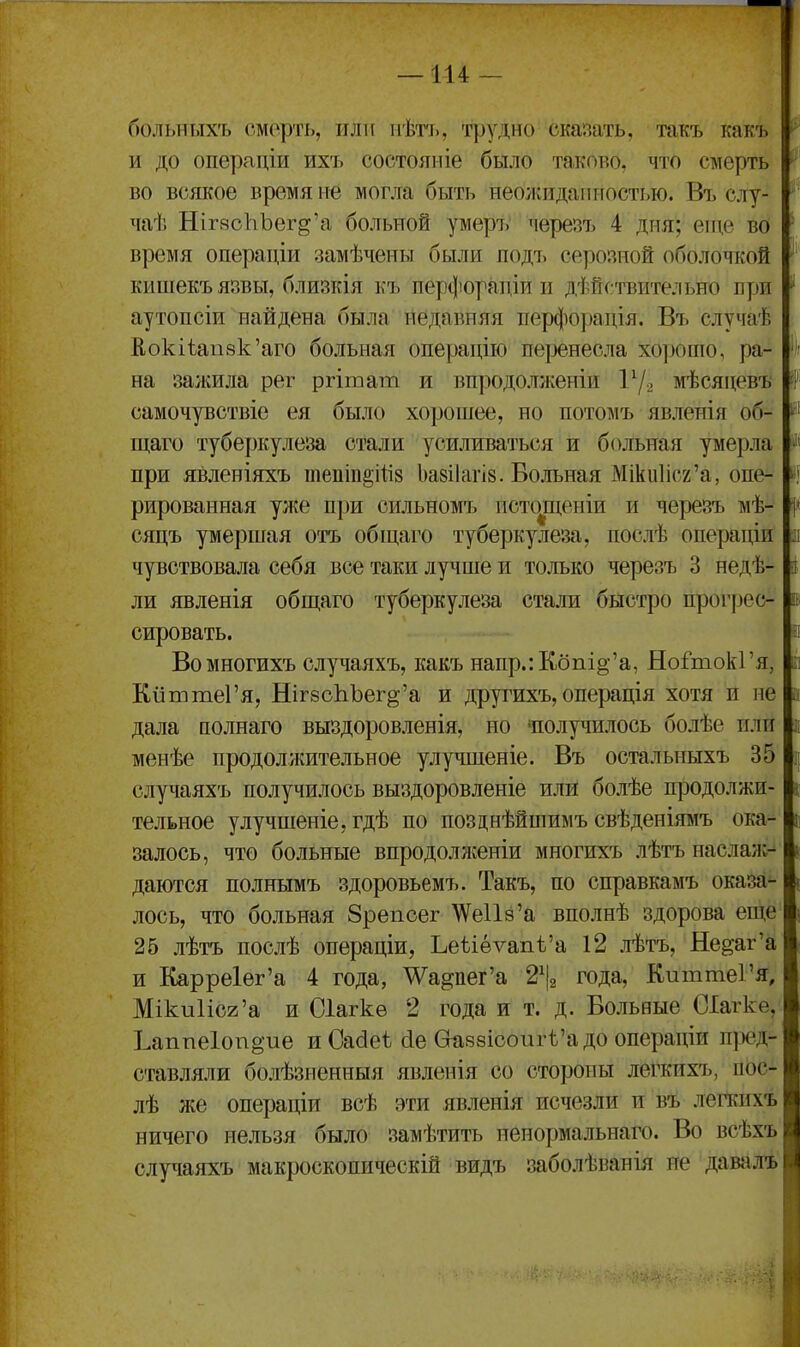 больныхъ смерть, или пѣті., трудно сішать, такъ какъ и до операціи ихъ состояиіе было таково, что смерть во всякое время іге могла быть неоліидаішостью. Въ слу- чаѣ Ніг8сЪЪег§'а больной умеръ черезъ 4 дня; еще во время операціи замѣчены были подъ серозной оболочкой кишекъязвы, близкія къ перфорадіи и дѣйствительно пуш аутопсіи найдена была недавняя ііерфоузація. Въ случаѣ Кокііап8к'аго больная операцію пеузенесла хорошо, ра- на залшла рег ргітат и впродолженіи 17-2 мѣсяцевъ самочувствіе ея было хорошее, но потомъ явленія об- щаго тубеузкулеза стали усиливаться и больная умерла при явленіяхъ іпепіп^Шз Ьазііагік. Больная Мікиіісг'а, опе- рированная ул(е при сильномъ псто^щеніи и черезъ мѣ- сяцъ умершая отъ обіцаго туберкулеза, послѣ опеузадіи чувствовала себя все таки лучше и только черезъ 3 недѣ- ли явленія обш,аго туберкулеза стали быстро прог|)ес- сировать. Вомногихъ случаяхъ, какъ напр.:Кбпі§-'а, НоГтокГя, КііттеГя, Ніг8оЬЪег§'а и другихъ, операція хотя и не дала полнаго выздоровленія, но «получилось болѣе пли менѣе продолжительное улу^шіеніе. Въ остальныхъ 35 случаяхъ получилось выздоровленіе или болѣе продолжи- тельное улучшеніе, гдѣ по позднѣйшимъ свѣденіямъ ока- залось, что больные впродолженіи многихъ лѣтъ наслаж-^ даются полнымъ здоровьемъ. Такъ, по справкамъ оказа- лось, что больная Зрепсег ^Vе118'а вполнѣ здорова еще 25 лѣтъ послѣ операціи, Ьеѣіѳѵапѣ'а 12 лѣтъ, Не^аг'а и Карре1ег'а 4 года, ^а^пег'а 2% года, КиттеГя, Міки1іс2'а и Оіагкѳ 2 года и т. д. Больные СІагке, Ьаппе1опё'ие и Сабеі (іе Ѳ^88ісоигѣ'адо операціи пу^д- ставляли болѣзненныя явленія со стороны легкихъ, пос- лѣ же операціи всѣ эти явленія исчезли и въ лепшхъ ничего нельзя было замѣтить неиоужальнаго. Во всѣхъ случаяхъ макроскопическій видъ заболѣванія не давалѣ л