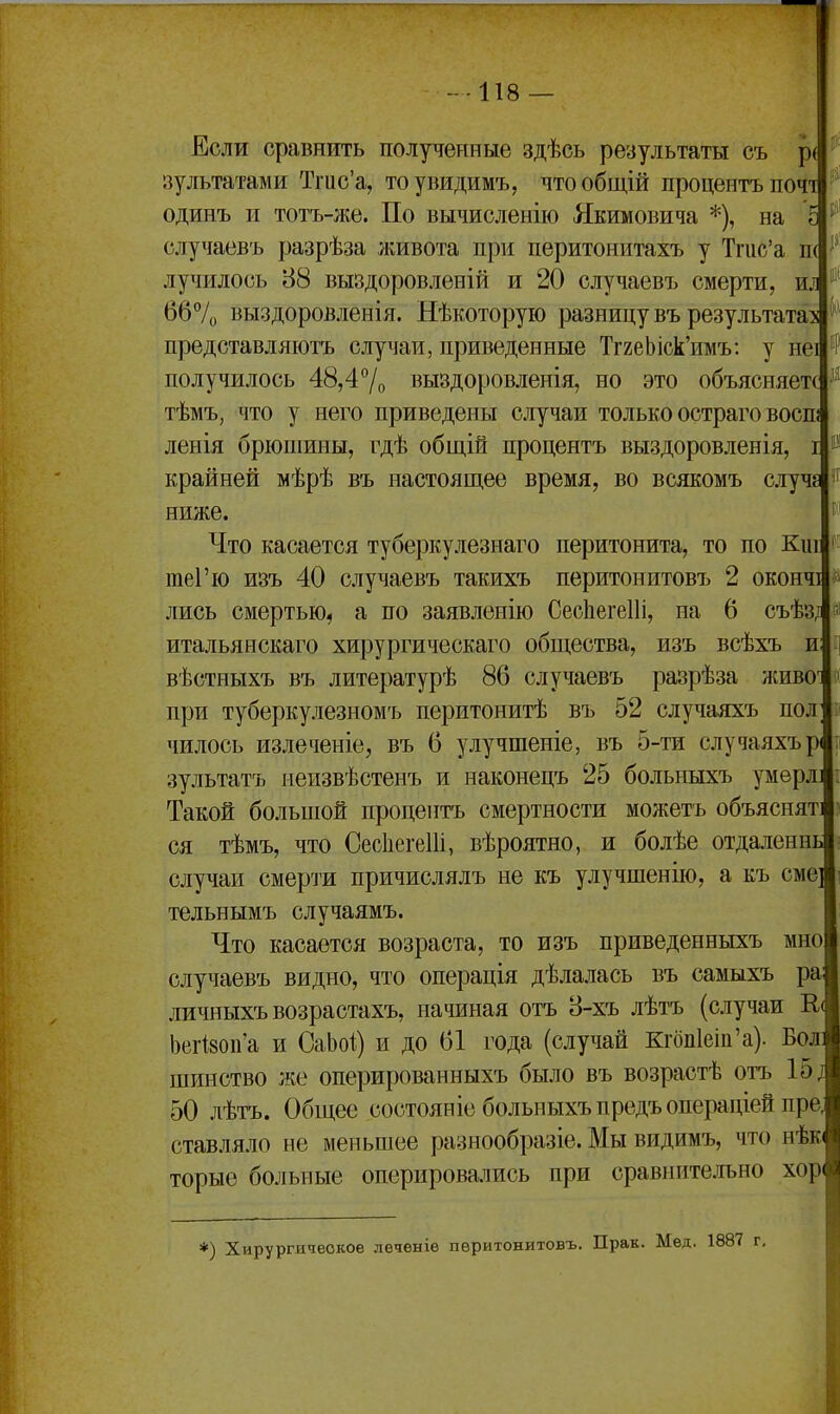 Если сравнить полученные здѣсь результаты съ р( зультатами Тгис'а, тоувидимъ, чтообщій процентъпочі одинъ и тотъ-лсе. По вычисленію Якимовича *), на случаевъ разрѣза лшвота при перитонитахъ у Тгис'а п( лучилось 88 выздоровленій и 20 случаевъ смерти, ил б67о выздоровленія. Нѣкоторую разницу въ результатах представляютъ случаи, приведенные ТггеЫск'имъ: у неі получилось 48,47о выздоровленія, но это объясняете тѣмъ, что у него приведены случаи только остраго воспі ленія брюпіины, гдѣ общій процентъ выздоровленія, і крайней мѣрѣ въ настоящее время, во всякомъ случе ниліе. Что касается туберкулезнаго перитонита, то по Киі теГю изъ 40 случаевъ такихъ перитонитовъ 2 оконч лись смертью, а по заявленію СескегеШ, на 6 съѣз/і итальянскаго хирургическаго общества, изъ всѣхъ и вѣстныхъ въ литературѣ 86 случаевъ разрѣза живо^ при туберкулезномъ перитонитѣ въ 52 случаяхъ пол чилось излеченіе, въ 6 улучшеніе, въ 5-ти случаяхър зультатъ неизвѣстенъ и наконецъ 25 больныхъ умерл] Такой большой процептъ смертности можетъ объяснят: ся тѣмъ, что СесІіегеШ, вѣроятно, и болѣе отдаленнь случаи смерти причислялъ не къ улучшенію, а къ сме] тельнымъ случаямъ. Что касается возраста, то изъ приведенныхъ мно случаевъ видно, что операція дѣлалась въ самыхъ ра личныхъ возрастахъ, начиная отъ 8-хъ лѣтъ (случаи К( 1)егі80п'а и СаЬоі) и до 61 года (случай Кгбп1еііі'а). Бол: шинство же оперированныхъ было въ возрастѣ отъ 15; 50 лѣтъ. Общее состояніе больныхъ предъ операціей пре, ставляло не меньшее разнообразіе. Мы видимъ, что нѣк торыѳ больные оперировались при сравнительно хор^ *) Хирургическое леченіе перитонитовъ. Прак. Мед. 1887 г.
