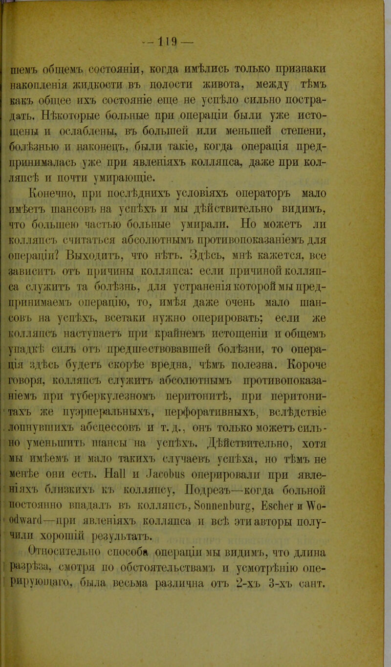 -119 — шемъ общемъ состояніи, когда имѣлись только признаки накопленія жидкости въ полости живота, между тѣмъ какъ общее ихъ состояніе еще не успѣло сильно постра- дать. Нѣкоторые больные при операціи были уже исто- щены и ослаблены, въ большей или меньшей степени, болѣзныо и наконецъ, были такіе, когда операція пред- принималась уже при явлепіяхъ колляпса, далее при кол- ляпсѣ и почти умирающіе. Конечно, при послѣднихъ условіяхъ операторъ мало имѣетъ шансовъ на успѣхъ и мы дѣйствительно видимъ, что большею частью больные умирали. Но можетъ ли колляпсъ считаться абсолютным?, противопоказаніемъ для операціи? Выходить, что нѣтъ. Здѣсь, мнѣ кажется, все зависнті> отъ причины колляпса: если причиной колляп- са служить та болѣзнь, для устраненія которой мы пред- принимаемъ операцію, то, имѣя даже очень мало шан- совъ на успѣхъ, всетаки нужно оперировать; если же колляпсъ наступаетъ при крайнемъ истощеніи и общемъ упадкѣ силъ отъ предпгествовавшей болѣзни, то опера- ція здѣсь будеть скорѣе вредна, чѣмъ полезна. Короче говоря, колляпсъ служитъ абсолютиымъ противопоказа- ніемъ при туберкулезномъ перитопитѣ, при перитони- тахъ же пуэ])перальныхъ, пе])(|)оративныхъ, вслѣдствіе лопнувтнихъ абсцессовъ и т.д., онъ только можетъ силь- но уменьшить ніансы на успѣхъ. Дѣйствительно, хотя мы имѣемъ и мало такихъ случаевъ успѣха, но тѣмъ не менѣе они есть. Наіі и ЛасоЬи» оперировали при явле- ніяхъ близкихъ къ колляпсу, Подрезъ—когда больной постоянно впадалъ въ колляпсъ, ВоіиіеііЬиг^, Езсііег и \Ѵо- 0(1\уаічІ—при явленіяхъ колляпса и всѣ эти авторы полу- чили хорошій результатъ. «Относительно способа опсраціи мы видимъ, что длина і разрѣйа, смотря по обстоятельствамъ и усмотрѣнію опе- ' рируюнщго, была весьма различна отъ 2-хъ 3-хъ сант.