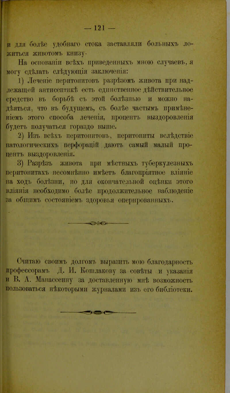 и для болѣе удобнаго стока заставляли больныхъ ло- житься животомъ книзу- На основаніп всѣхъ ііриведонныхъ мною случаевъ, я могу сдѣлать слѣдующія заключенія: 1) Леченіе перитонитовъ разрѣзомъ живота при над- лежащей аитисептикѣ есть единственное дѣйствительное средство въ борьбѣ съ этой болѣзныо и можно на- дѣяться, что въ будущемъ, съ болѣе частымъ примѣне- ! ніеыъ этого способа леченія. процент'ь выздоровленія будетъ получаться гораздо выше. | 2) Изъ всѣхъ перитонитовъ, перитониты вслѣдствіе ; патологическихъ пер(|)0[)апій даютъ самый малый про- пентъ выздоровленія. 8) Разрѣзъ живота при мѣстныхъ туберкулезныхъ перитонитахъ несомненно имѣетъ благопріятное вліяніе на ход'ь болѣзни, но для окончательной одѣнки этого і вліянія необходимо болѣе продолжительное набліоденіе I за обниімъ состояніемъ здоровья оперированныхъ. , і і -=<2>б>€>^ I і I Считаю своимъ долгомъ выразить мою благодарность профессорам!. Д. И. Копілакову за совѣты и указанія і и В. А. Маііассеину за доставленную мнѣ возможность ' пользоваться нѣкоторыми журналами изъ его библіотеки.