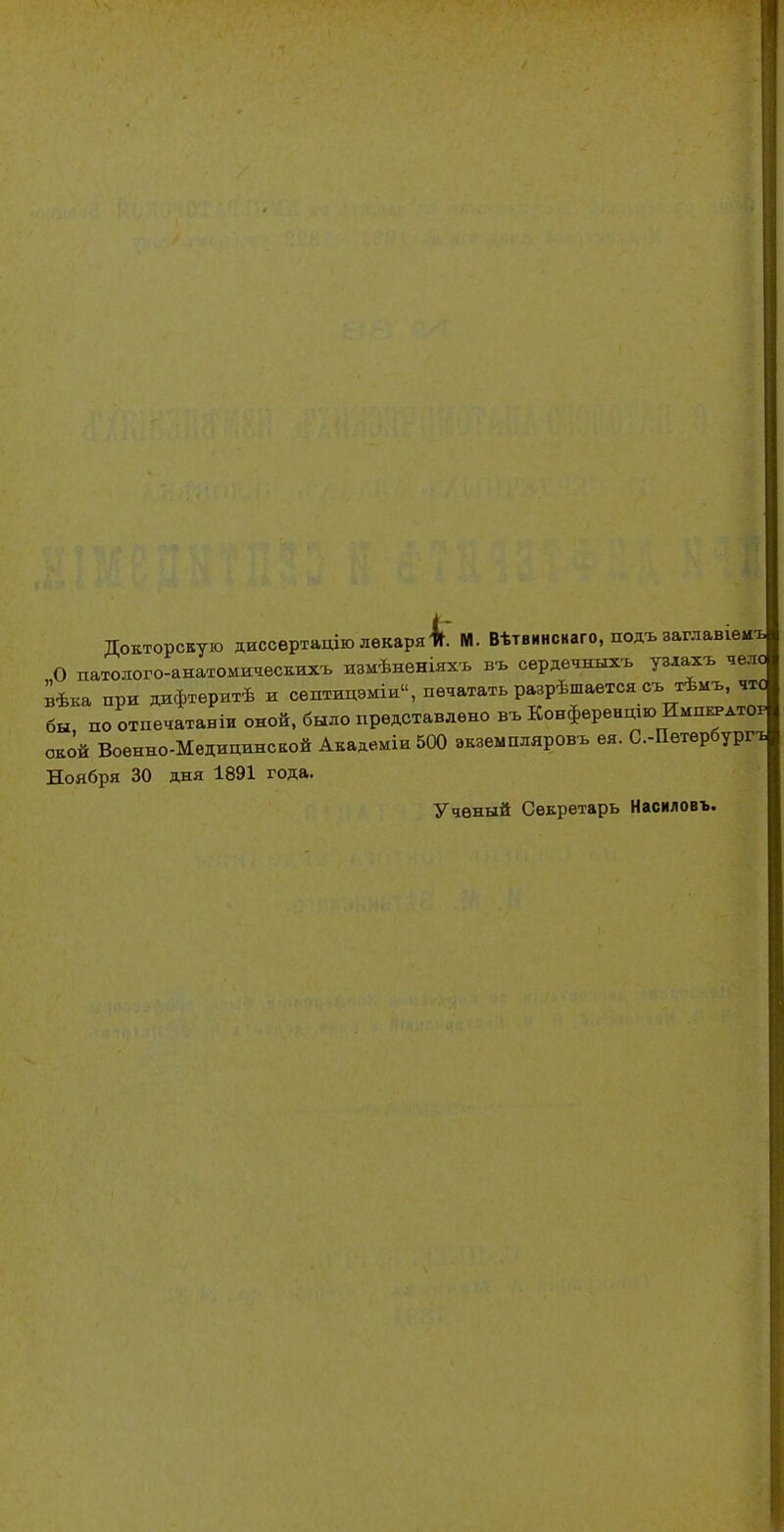 Докторскую диссертацію лекаря 4. М. Вѣтвинснаго, подъ заглавшиъ О патолого-анатомическихъ измѣненіяхъ въ сердечныхъ узяахъ чело вѣка при дифтеритѣ и септицэміи, печатать разрѣшается съ тѣмъ, чтс бы, по отпечатана оной, было представлено въ Конференцию Иші^атор окой Военно-Медицинской Академіи 500 экземшшровъ ея. С.-Петербург-ь Ноября 30 дня 1891 года. Ученый Секретарь Насиловъ.