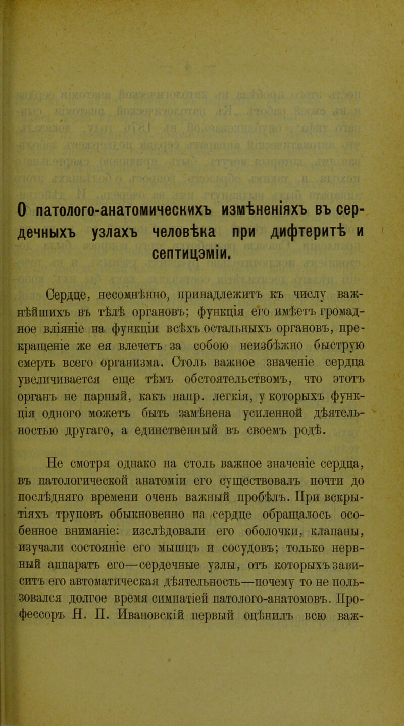 О патолого-анатомическихъ измѣненіяхъ въ сер- дечныхъ узлахъ человѣка при дифтеритѣ и септицэміи. Сердце, несомнѣнно, принадлежитъ къ числу важ- нѣйшихъ въ тѣлѣ органовъ; функція его имѣетъ громад- ное вліяніе на функдіи всѣхъ остальныхъ органовъ, пре- кращеніе же ея влечетъ за собою неизбѣжно быструю смерть всего организма. Столь важное значеніе сердца увеличивается еще тѣмъ обстоятельствомъ, что этотъ органъ не парный, какъ напр. легкія, укоторыхъ функ- ція одного можетъ быть замѣнеиа усиленной дѣятель- ностыо другаго, а единственный въ своемъ родѣ. Не смотря однако на столь важное значеніе сердца, въ патологической анатоміи его существовалъ почти до послѣдняго времени очень важный пробѣлъ. При вскры- тіяхъ труповъ обыкновенно на сердце обращалось осо- бенное вниманіе: изслѣдовали его оболочки, клапаны, изучали состояніе его мышцъ и сосудовъ; только нерв- ный аппаратъ его—сердечные узлы, отъ которыхъзави- сишь его автоматическая дѣятельность—почему то не поль- зовался долгое время симпатіей патолого-анатомовъ. Про- фессоръ Я. П. Ивановскій первый оцѣнилъ всю вал;-