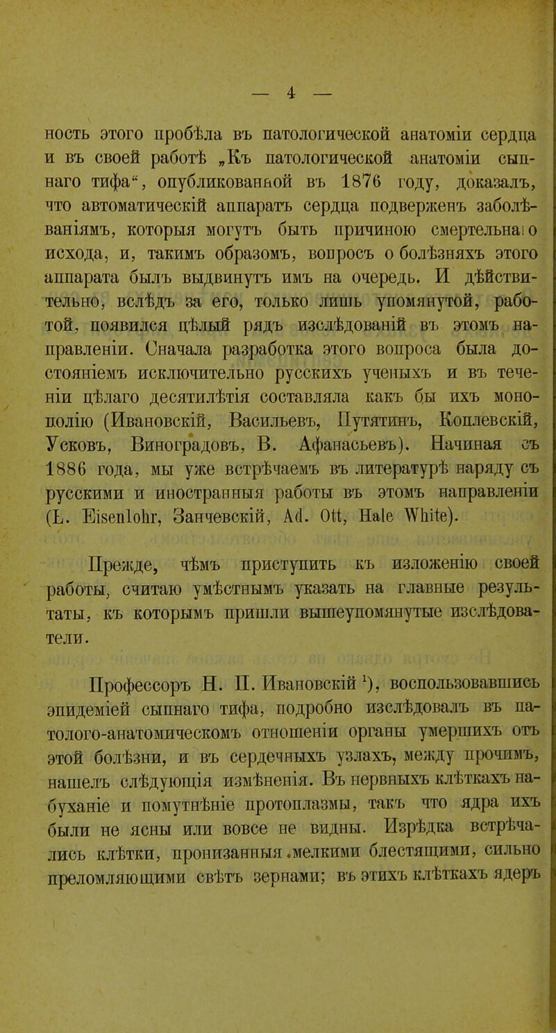 ность этого пробѣла въ патологической анатоміи сердца и въ своей работѣ „Къ патологической анатоміи сып- наго тифа, опубликованной въ 1876 году, доказалъ, что автоматическій аппаратъ сердца подверженъ заболѣ- ваніямъ, которыя могутъ быть причиною смертельна! о исхода, и, такимъ образомъ, воБросъ о болѣзняхъ этого аппарата былъ выдвинуть имъ на очередь. И действи- тельно, вслѣдъ за его, только лишь упомянутой, рабо- той, появился цѣлый рядъ изслѣдованій въ этомъ на- правлены. Сначала разработка этого вопроса была до- стояніемъ исключительно русскихъ ученыхъ и въ тече- ніи цѣлаго десятилѣтія составляла какъ бы ихъ моно- полію (Ивановскій, Васильевъ, Путятинъ, Коплевскій, Усковъ, Виноградову В. Афанасьевъ). Начиная съ 1886 года, мы уже встрѣчаемъ въ литературѣ наряду съ русскими и иностранныя работы въ этомъ направленіи (Ь. Еізепіодг, Занчевскій, А(1. ОН, Наіе ^иііе). Прежде, чѣмъ приступить къ изложение своей работы, считаю умѣстнымъ указать на главные резуль- таты, къ которымъ пришли вышеупомянутые изслѣдова- тели. Профессоръ Н. П. Ивановскій х), воспользовавшись эпидеміей сыпнаго тифа, подробно изслѣдовалъ въ па- толого-анатомическомъ отношеніи органы умершихъ отъ этой болѣзни, и въ сердечныхъ узлахъ, между прочпмъ, нашелъ слѣдующія измѣнепія. Въ нервныхъ клѣткахъ на- буханіе и помутнѣніе протоплазмы, такъ что ядра ихъ были не ясны или вовсе не видны. Изрѣдка встрѣча- лись клѣтки, пронизанныя .мелкими блестящими, сильно преломляющими свѣтъ зернами; въ этихъ клѣткахъ ядеръ