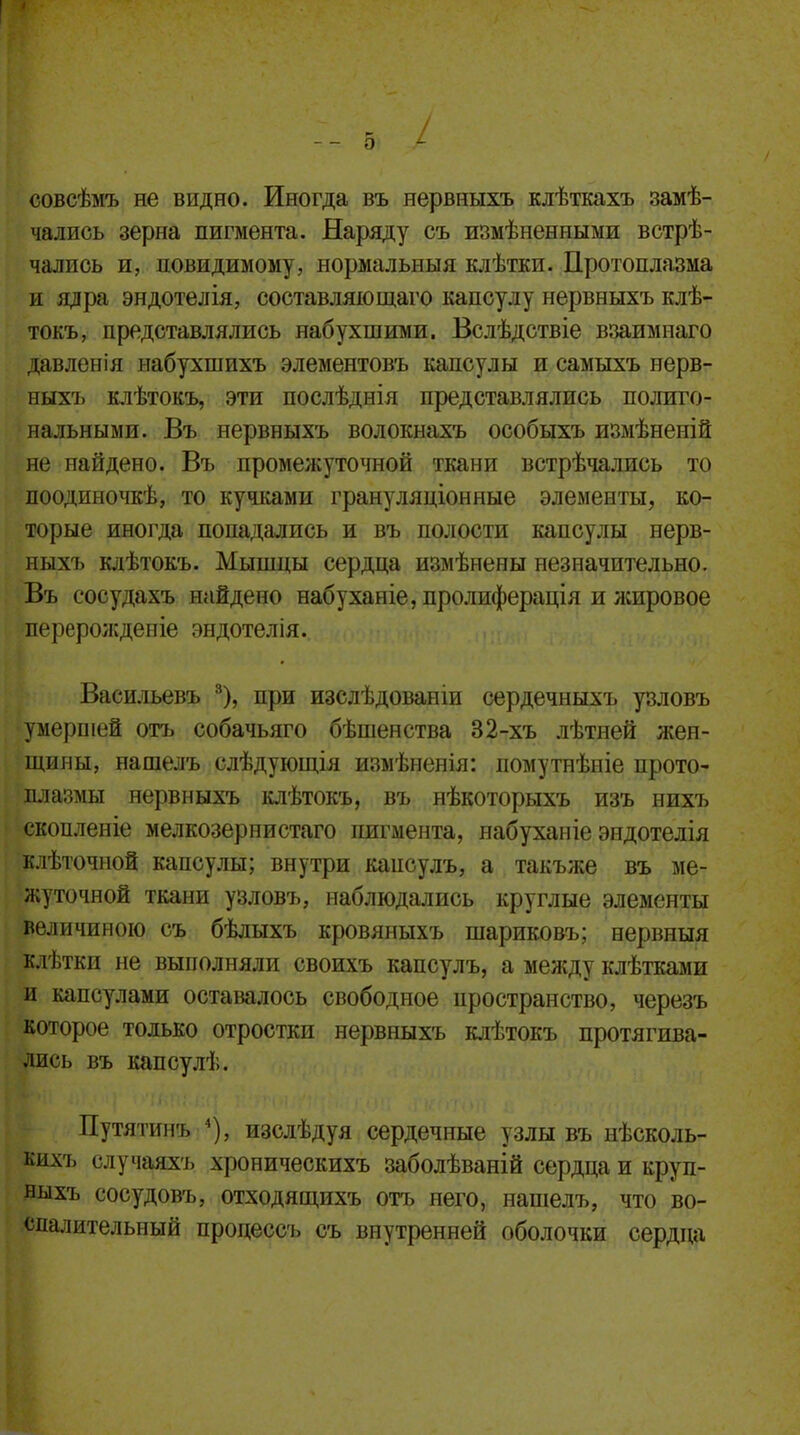 совсѣмъ не видно. Иногда въ нервныхъ клѣткахъ замѣ- чались зерна пигмента. Наряду съ измѣненпыми встрѣ- чалпсь и, невидимому, нормальныя клѣтки. Протоплазма и ядра эндотелія, составляющаго капсулу нервныхъ клѣ- токъ, представлялись набухшими. Вслѣдствіе взаимнаго давленія набухшихъ элементовъ капсулы и самыхъ нерв- ныхъ клѣтокъ, эти послѣднія представлялись полиго- нальными. Въ нервныхъ волокнахъ особыхъ измѣненій не найдено. Въ промежуточной ткани встрѣчались то поодиночкѣ, то кучками грануляціонные элементы, ко- торые иногда попадались и въ полости капсулы нерв- ныхъ клѣтокъ. Мышцы сердца измѣнены незначительно. Въ сосудахъ найдено набуханіе,пролиферація и жировое перерожденіе эндотелія. Ваеильевъ 8), при изслѣдованіи сердечныхъ узловъ умершей отъ собачьяго бѣшенства 32-хъ лѣтней жен- щины, нашелъ слѣдующія измѣненія: помутнѣніе прото- плазмы нервныхъ клѣтокъ, въ нѣкоторыхъ изъ нихъ скопленіе мелкозернистаго пигмента, набуханіе эндотелія клѣточной капсулы; внутри капсулъ, а такъже въ ме- жуточной ткани узловъ, наблюдались круглые элементы величиною съ бѣлыхъ кровяныхъ шариковъ; нервныя клѣткп не выполняли своихъ капсулъ, а между клѣтками и капсулами оставалось свободное пространство, черезъ которое только отростки нервныхъ клѣтокъ протягива- лись въ капсулѣ. Путятинъ 4), изслѣдуя сердечные узлы въ нѣсколь- кихъ случаяхъ хроническихъ заболѣваній сердца и круп- ныхъ сосудовъ, отходящихъ отъ него, нашелъ, что во- спалительный процессъ съ внутренней оболочки сердца