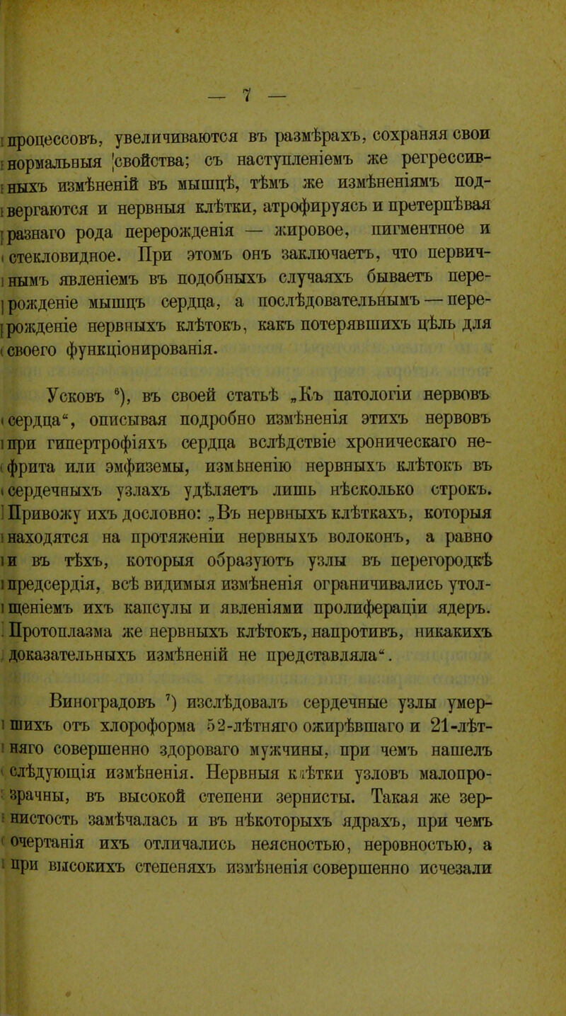 процессовъ, увеличиваются въ размѣрахъ, сохраняя свои ■ нормальвыя |свойства; съ наступленіемъ же регрессив- • ныхъ измѣненій въ мышцѣ, тѣмъ же измѣненіямъ под- і вергаются и нервныя клѣтки, атрофируясь и претерпѣвая разнаго рода перерожденія — жировое, пигментное и (стекловидное. При этомъ онъ заключаетъ, что первич- інымъ явленіемъ въ подобныхъ случаяхъ бываетъ пере- ірожденіе мышцъ сердца, а послѣдовательнымъ — пере- дождете нервныхъ клѣтокъ, какъ потерявшихъ цѣль для і своего функціонированія. Усковъ 6), въ своей статьѣ „Къ патологіи нервовъ (сердца, описывая подробно измѣненія этихъ нервовъ іпри гипертрофіяхъ сердца вслѣдствіе хроническаго не- брита или эмфиземы, измвненію нервныхъ клѣтокъ въ ісердечныхъ узлахъ удѣляетъ лишь нѣсколько строкъ. 1 Привожу ихъ дословно: „Въ нервныхъ клѣткахъ, которыя (находятся на протяженіи нервныхъ волоконъ, а равно іи въ тѣхъ, которыя образуютъ узлы въ перегородкѣ іпредсердія, всѣ видимыя измѣненія ограничивались утол- і щеніемъ ихъ капсулы и явленіями пролифераціи ядеръ. 1 Протоплазма же нервныхъ клѣтокъ, напротивъ, никакихъ доказательныхъ измѣненій не представляла. Виноградовъ 7) изслѣдовалъ сердечные узлы умер- і шихъ отъ хлороформа 52-лѣтняго ожирѣвшаго и 21-лѣт- і няго совершенно здороваго мужчины, при чемъ нашелъ і слѣдующія измѣненія. Нервныя кіѣтки узловъ малопро- зрачны, въ высокой степени зернисты. Такая лее зер- і нистость замѣчалась и въ нѣкоторыхъ ядрахъ, при чемъ очертанія ихъ отличались неясностью, неровностью, а і при высокихъ степеняхъ измѣненія совершенно исчезали