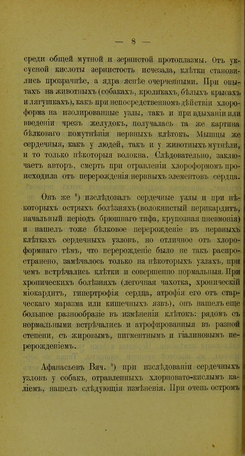 среди общей мутной и зернистой протоплазмы. Отъ ук- сусной кислоты зернистость исчезала, клѣтки станови- лись прозрачпѣе, а ядра яснѣе очерченными. При оны- тахъ на животныхъ (собакахъ, кроликахъ, бѣлыхъ крысахъ и лягушкахъ), какъ при непосредственномъ дѣйствіи хлоро- форма на изолированные узлы, такъ и при вдыханіи или введеніи чрезъ желудокъ, получалась та же картина бѣлковаго помутнѣнія нервныхъ клѣтокъ. Мышпы же сердечныя, какъ у людей, такъ и у животныхъмутнѣли, и то только нѣкоторыя волокна. Слѣдовательно, заклю- чаешь авторъ, смерть при отравленіи хлороформомъ про- исходила отъ перерожденія нервныхъ элементовъ сердца. Онъ же 8) изслѣдовалъ сердечные узлы и при нѣ- которыхъ острыхъ болѣзняхъ (волокнистый перикардита, начальный періодъ брюшнаго тифа, крупозная пневмонія) и нашелъ тоже бѣлковое перерожденіе въ нервныхъ клѣткахъ сердечныхъ узловъ, но отличное отъ хлоро- формнаго тѣмъ, что перерожденіе было не такъ распро- странено, замѣчалось только на нѣкоторыхъ узлахъ, при чемъ встрѣчались клѣтки и совершенно нормальныя. При хроническихъ болѣзняхъ (легочная чахотка, хроническій міокардитъ, гипертрофія сердца, атрофія его отъ стар- ческаго маразма или кишечныхъ язвъ), онъ нашелъ еще большее разнообразіе въ измѣненіи клѣтокъ: рядомъ съ нормальными встрѣчались и атрофированныя въ разной степени, съ жировымъ, пигментнымъ и гіалиновымъ пе- рерожденіемъ. Афанасьевъ Вяч. 9) при изслѣдованіи сердечныхъ узловъ у собакъ, отравленныхъ хлорновато-кислымъ ка- ліемъ, нашелъ слѣдующія измѣненія. При очень остромъ