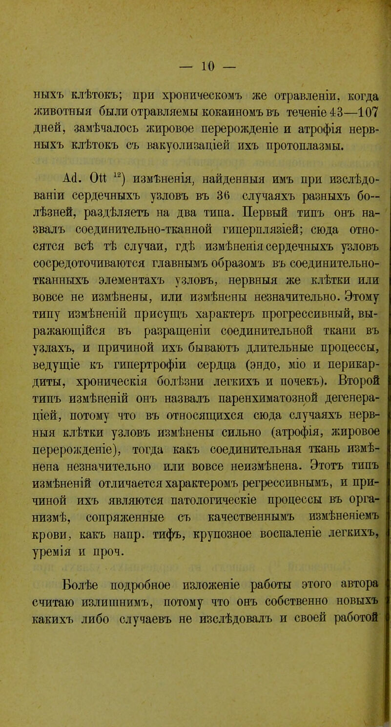 ныхъ клѣтокъ; при хроническомъ же отравленіи. когда животныя были отравляемы кокаиномъ въ теченіе^З—107 дней, замѣчалось жировое перерожденіе и атрофія нерв- ныхъ клѣтокъ съ вакуолизаціей ихъ протоплазмы. А(1. Ой 12) измѣненія, найденныя имъ при изслѣдо- ваніи сердечныхъ узловъ въ 36 случаяхъ разныхъ бо— лѣзней, раздѣляетъ на два типа. Первый типъ онъ на- звалъ соединительно-тканной гиперплязіей; сюда отно- сятся всѣ тѣ случаи, гдѣ измѣненія сердечныхъ узловъ сосредоточиваются главнымъ образомъ въ соединительно- тканныхъ элементахъ узловъ, нервныя же клѣтки или вовсе не измѣнены, или измѣнены незначительно. Этому типу измѣненій присущъ характеръ прогрессивный, вы- ражающійся въ разращеніи соединительной ткани въ узлахъ, и причиной ихъ бываютъ длительные процессы, ведущіе къ гипертрофіи сердца (эндо, міо и перикар- диты, хроническія болѣзни легкихъ и почекъ). Второй типъ измѣненій онъ назвалъ паренхиматозной дегенера- ціей, потому что въ относящихся сюда случаяхъ нерв- ныя клѣтки узловъ измѣнены сильно (атрофія, лсировое перерожденіе), тогда какъ соединительная ткань измѣ- нена незначительно или вовсе неизмѣнена. Этотъ типъ измѣненій отличается характеромъ регрессивнымъ, и при- чиной ихъ являются патологическіе процессы въ орга- низмѣ, сопряженные съ качественнымъ измѣненіемъ крови, какъ напр. тифъ, крупозное воспаленіе легкихъ, уремія и проч. Волѣе подробное изложеніе работы этого автора считаю излишнимъ, потому что онъ собственно новыхъ какихъ либо случаевъ не изслѣдовалъ и своей работой