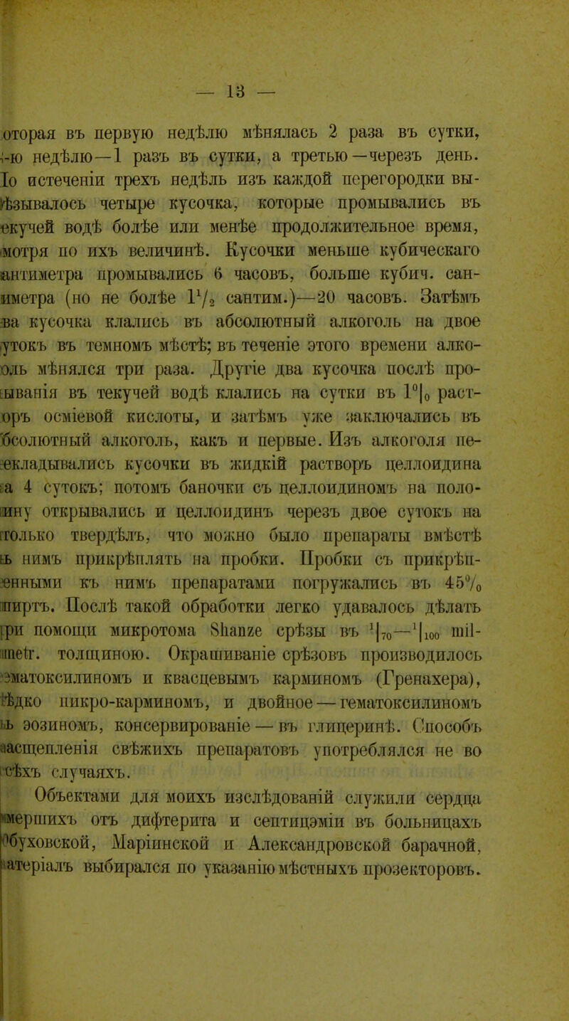 оторая въ первую недѣлю мѣнялась 2 раза въ сутки, ;-ю недѣлю—1 разъ въ сутки, а третью —черезъ день. Іо истечеиіи трехъ недѣль изъ каждой перегородки вы- зывалось четыре кусочка, которые промывались въ екучей водѣ болѣе или менѣе продолжительное время, мотря по ихъ величинѣ. Кусочки меньше кубическаго йитиметра промывались б часовъ, больше кубич. сап- ыметра (но не болѣе Ѵ/2 сантим.)—20 часовъ. Затѣмъ ва кусочка клались въ абсолютный алкоголь на двое утокъ въ темномъ мѣстѣ; въ теченіе этого времени алвс- оль мѣнялся три раза. Другіе два кусочка послѣ про- ьывапія въ текучей водѣ клались на сутки въ 1°|0 раст- оръ осміевой кислоты, и затѣмъ уже заключались въ Ѳсолютный алкоголь, какъ и первые. Изъ алкоголя пе- рекладывались кусочки въ жидкій растворъ целлоидина ьа 4 сутокъ; потомъ баночки съ целлоидиномъ на поло- ину открывались и целлоидинъ черезъ двое сутокъ на гголько твердѣлъ, что можно было препараты вмѣстѣ іь нимъ прикрѣплять на пробки. Пробки съ прикрѣп- янными къ нимъ препаратами погружались въ 45% ширтъ. Послѣ такой обработки легко удавалось дѣлать дои помощи микротома 81іапге срѣзы въ 1|70—1|10ь шіі- ігаеіг. толщиною. Окрашиваніе срѣзовъ производилось ■зматоксилиномъ и квасцевымъ карминомъ (Гренахера), ЙЬдко ішкро-карминомъ, и двойное — гематоксилиномъ ьь эозиномъ, консервированіе — въ глицеринѣ. Способъ аасщепленія свѣжихъ препаратовъ употреблялся не во сѣхъ случаяхъ. Объектами для моихъ изслѣдованій служили сердца «мершихъ отъ дифтерита и септицэміи въ болыіицахъ Ябуховской, Маріинской и Александровской барачной, іатсріалъ выбирался по указанію мѣстныхъ прозекторовъ.
