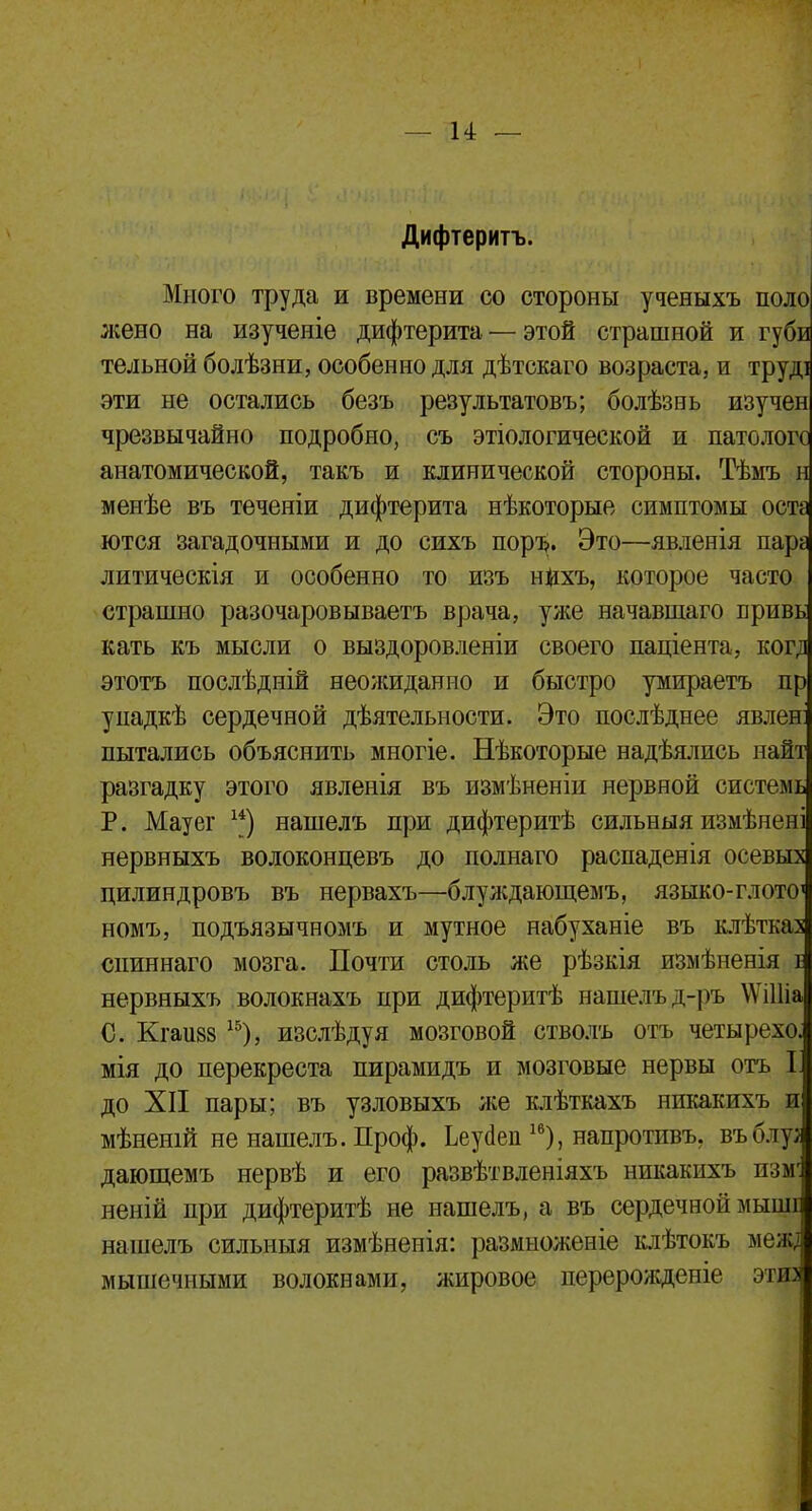 Дифтеритъ. Много труда и времени со стороны ученыхъ поло жено на изученіе дифтерита — этой страшной и губи тельной болѣзни, особенно для дѣтскаго возраста, и труді эти не остались безъ результатовъ; болѣзнь изучен чрезвычайно подробно, съ этіологической и патологе анатомической, такъ и клинической стороны. Тѣмъ н менѣе въ теченіи дифтерита нѣкоторые симптомы оста ются загадочными и до сихъ поръ. Это—явленія пара литическія и особенно то изъ нихъ, которое часто страшно разочаровываете врача, уже начавшаго привь кать къ мысли о выздоровленіи своего паціента, когд этотъ послѣдній неожиданно и быстро умираетъ пр упадкѣ сердечной деятельности. Это послѣднее явлен: пытались объяснить многіе. Нѣкоторые надѣялись найт разгадку этого явленія въ измѣненіи нервной системь Р. Мауег и) нашелъ при дифтеритѣ сильныя измѣиені нервныхъ волоконцевъ до полнаго распаденія осевых цилиндровъ въ нервахъ—блуждающемъ, языко-глото1 номъ, подъязычномъ и мутное набуханіе въ клѣтказ сниннаго мозга. Почти столь же рѣзкія измѣненія і нервныхъ волокнахъ при дифтеритѣ нашелъ д-ръ \ѴіШа С. Кгаи88 15), изслѣдуя мозговой стволъ отъ четырехо. мія до перекреста пирамидъ и мозговые нервы отъ 1 до XII пары; въ узловыхъ же клѣткахъ никакихъ и мѣненій не нашелъ. Проф. Ьеугіеп 16), напротивъ. въблу; дающемъ нервѣ и его развѣтвленіяхъ никакихъ измг неній при дифтеритѣ не нашелъ, а въ сердечной мыші нашелъ сильныя измѣненія: размноженіе клѣтокъ мел;, мышечными волокнами, жировое перерожденіе этиз