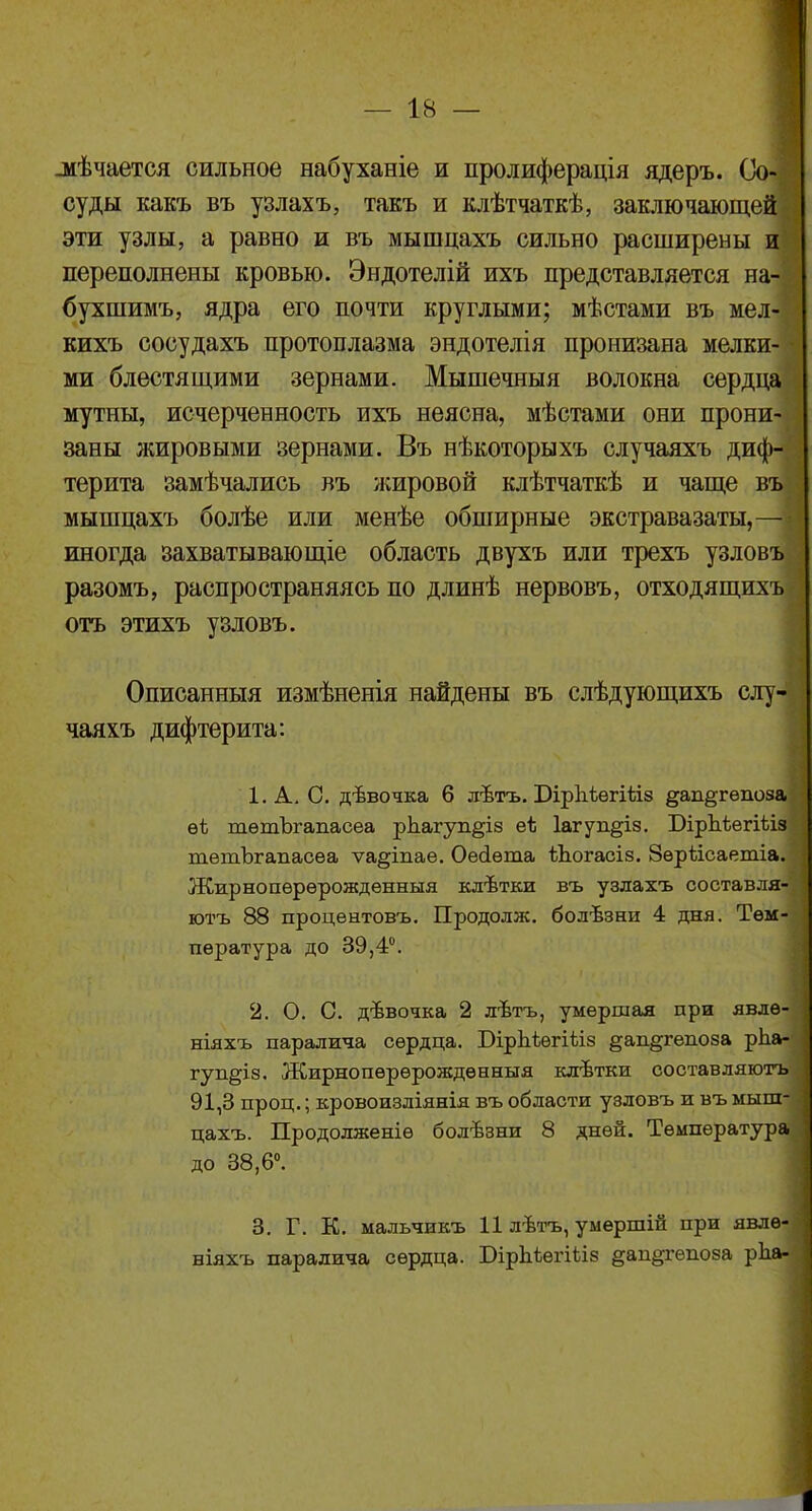 .мѣчается сильное набуханіе и пролиферація ядеръ. Со- суды какъ въ узлахъ, такъ и клѣтчаткѣ, заключающей: эти узлы, а равно и въ мышцахъ сильно расширены и переполнены кровью. Эндотелій ихъ представляется на-і бухшимъ, ядра его почти круглыми; мѣстами въ мел-1 кихъ сосудахъ протоплазма эндотелія пронизана мелки-і ми блестящими зернами. Мышечныя волокна сердца мутны, исчерченность ихъ неясна, мѣстами они прони-І] заны жировыми зернами. Въ нѣкоторыхъ случаяхъ диф- терита замѣчались въ жировой клѣтчаткѣ и чаще въ мышцахъ болѣе или менѣе обширные экстравазаты,—- иногда захватывающіе область двухъ или трехъ узловъ разомъ, распространяясь по длинѣ нервовъ, отходящихъ отъ этихъ узловъ. Описанныя измѣненія найдены въ слѣдующихъ слу- чаяхъ дифтерита: 1. А. О. дѣвочка 6 лѣтъ. Бірііѣегіѣіз §;ап§гѳпоза ѳѣ тѳтЪгапасеа рпагуп^із еЬ Іагуп^із. БірЪѣегіѣіз тѳтЪгапасеа ѵа^іпае. Оесіѳта ѣЬогасіз. Зѳрѣісаетіа. Жирнопѳрѳрожденныя клѣтки въ узлахъ составля- ютъ 88 процентовъ. Продолж. болѣзни 4 дня. Тем- пература до 39,4°. 2. О. О. дѣвочка 2 лѣтъ, умершая при явлѳ- ніяхъ паралича сердца. Бірдіѳгіѣіз §ап§гепоза рЬа- гуп§із. Жирнопѳрѳрождѳнныя клѣтки составляютъ 91,3 проц.; кровоизліянія въ области узловъ и въ мыш- цахъ. Продолженіѳ болѣзни 8 дней. Температура до 38,6°. 3. Г. К. мальчикъ 11 лѣтъ, умершій при явлѳ- ніяхъ паралича сердца. БірЪѣегіііз §ап§гепоза рЬа-
