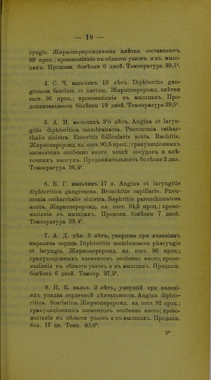 гуп&із. Жирноперерождѳнныя клѣтки соотавляютъ 89 проц.; кровоизлівнія въ области узловъ ивъ мыш- цахъ. Продолж. болѣзни 6 дней. Температура 39,1°. 4. С. Ч. мальчикъ 13 лѣтъ. БірЪіегіѣіз §ап- §гѳпоза іаисіит еі пагіиш. Жирнопѳрерожд. югвтки сост. 96 проц.; кровоизліянія въ мышцахъ. Про- должительность болѣзни 19 дней. Температура 39,5°. б. А. И. мальчикъ З'А лѣтъ. Ап^іпа еЬ Іагуп- §іііз (ІірЫѳгШса тетЪгапасѳа. Рпѳитопіа саѣЬаг- гЬаІіз зіпізѣга. Епіегіѣіз іЫІісиІагіз асиіа. КасЫііз. Жирнопѳрерожд. кл. сост. 90,6 проц.; грануляціонныхъ элемевтовъ особенно мвого возлѣ сосудовъ и клѣ- точныхъ капсулъ. Продолжительность болѣзви 2 дня. Температура 36,4°. 6. Е. Г. мальчикъ 17 л. Ап§іпа еѣ Іагуп^іѣіз сІірМегіѣіса §ап§гѳпоза. ВгопсЬіѣіз саріііагіз. Рпеи- топіа саѣЬаггЬаІіз зіпізЬга. КѳрЬгШз рагепсЬітаѣоза асиѣа. Жирнопѳрерожд. кл. сост. 94,6 проц.; крово- изліянія въ мышцахъ. Продолж. болѣзни 7 дней. Температура 39,4°. 7. А. Д. дѣв. 3 лѣтъ, умершая при явленіяхъ паралича сердца. ЮірЬіегіііз шетЪгапасеа рЬ.агуп§із ■еѣ 1агуп§із. Жирнопѳрѳрожд. кл. сост. 96 проц.; гравуляціонныхъ элѳыѳнтовъ особенно много; крово- нзліянія въ области узловъ и въ мышцахъ. Продолж. болѣзнп 6 дней. Темпер. 37,3°. 8. Н. К. мальч. 2 лѣтъ, умѳршій при явлѳні- яхъ упадка сердечной дѣятѳльности. Ап^іпа (іірЫе- гШса. 8саг1аѣіпа. Жирнопѳрерожд. кл. сост. 92 проц.; гранул я ціонныхъ элѳментовъ особенно мвого; крово- из^іянія въ области узловъ и въ мышцахъ. Продолж. бол. 17 дн. Темп. 40,8°. 2*