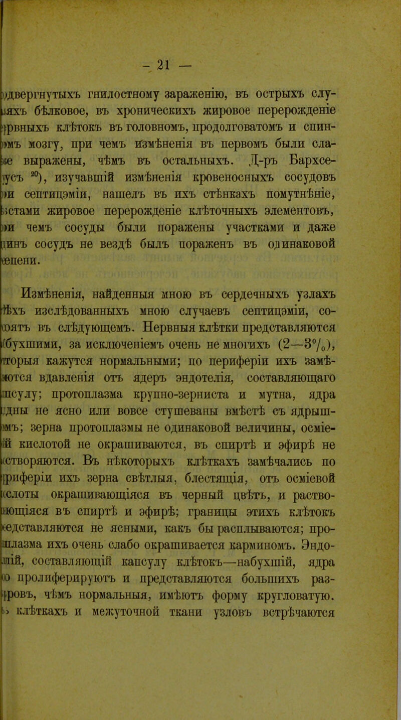 удвергнутыхъ гнилостному зараженію, въ острыхъ слу- дяхъ бѣлковое, въ хроническихъ жировое перерожденіе 'довныхъ клѣтокъ въ головномъ, продолговатомъ и спин- )тъ мозгу, при чемъ измѣненія въ первомъ были сла- «е выражены, чѣмъ въ оетальныхъ. Д-ръ Бархсе- 5усъ изучавший измѣнеяія кровеносныхъ сосудовъ »и септицэміи, нашелъ въ ихъ стѣнкахъ помутнѣніе, остами жировое перерожденіе клѣточныхъ элементовъ, )ш чемъ сосуды были поражены участками и даже шнъ сосудъ не вездѣ былъ пораженъ въ одинаковой еепени. йзмѣненія, найденныя мною въ сердечныхъ узлахъ +Ьхъ изслѣдованныхъ мною случаевъ септицэміи, со- ооятъ въ слѣдующемъ. Нервныя клѣтки представляются (бухшими, за исключеніемъ очень не многихъ (2—3°/0)> тгорыя кажутся нормальными; по периферіи ихъ замѣ- мотся вдавленія отъ ядеръ эндотелія, составляющаго шсулу; протоплазма крупно-зерниста и мутна, ядра ;дны не ясно или вовсе стушеваны вмѣстѣ съ ядрыш- умъ; зерна протоплазмы не одинаковой величины, осміе- ій кислотой не окрашиваются, въ спиртѣ и эфирѣ не (створяются. Въ нѣкоторыхъ клѣткахъ замѣчались по іриферіи ихъ зерна свѣтлыя, блестящія, отъ осміевой сслоты окрашивающіяся въ черный цвѣтъ, и раство- яощіяся въ спиртѣ и эфирѣ; границы этихъ клѣтокъ ^едставляются не ясными, какъ бы расплываются; про- шлазма ихъ очень слабо окрашивается карминомъ. Эндо- .таій, составляющій капсулу клѣтокъ—набухшій, ядра ю пролиферируютъ и представляются болыпихъ раз- іровъ, чѣмъ нормальная, имѣютъ форму кругловатую. » клѣткахъ и межуточной ткани узловъ встрѣчаются