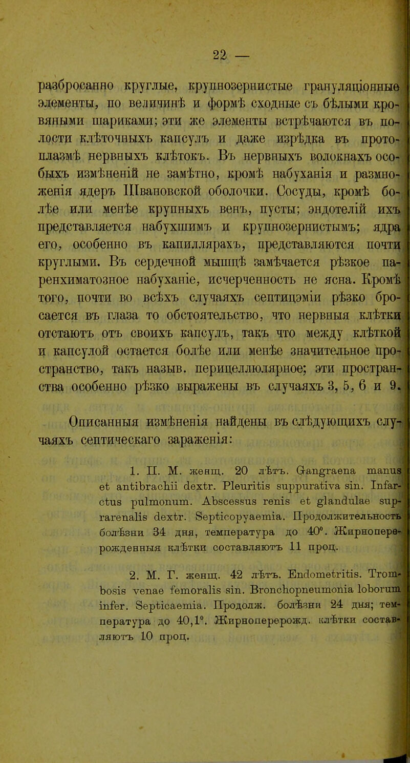 разброеанно круглые, крупнозернистые грануляціонныѳ элементы, по величинѣ и формѣ сходные съ бѣлыми кро- вяными шариками; эти же элементы встрѣчаются въ по- лости клѣточныхъ капсулъ и даже изрѣдка въ прото- плазмѣ нервныхъ клѣтокъ. Въ нервныхъ волокнахъ осо- быхъ измѣненій не замѣтно, кромѣ набуханія и размно- женія ядеръ Швановской оболочки. Сосуды, кромѣ бо- лѣе или менѣе крупныхъ венъ, пусты; эндотелій ихт представляется набухшимъ и крупнозернистымъ; яді его, особенно въ капиллярахъ, представляются почти,] круглыми. Въ сердечной мышпѣ замѣчается рѣзкое па- ренхиматозное набуханіе, исчерченность не ясна. Кромі того, почти во всѣхъ случаяхъ септицэміи рѣзко бро- сается въ глаза то обстоятельство, что нервныя клѣткі отстаютъ отъ своихъ капсулъ, такъ что между клѣткоі и капсулой остается болѣе или менѣе значительное про- странство, такъ назыв. перицеллюлярное; эти простран^ ства особенно рѣзко выражены въ случаяхъ 3, 5, 6 и 9. Описанныя измѣненія найдены въ слѣдующихъ случ чаяхъ септическаго зараженія: 1. П. М. жѳнщ. 20 лѣтъ. Сгап§гаѳпа тапіц ѳѣ апііЪгасЬіі сіѳхѣг. Ріѳигіѣіз зирригайѵа зіп. Іпѣг- сѣиз риітошіт. АЪзсѳззиз гѳпіз еі ^іагкіиіае зи] гагепаііз оіехѣг. Зерѣісоруаетіа. Продолжительное! болѣзни 34 дня, температура до 40°. Жирноперв* рожденныя клѣтки составляютъ 11 проц. 2. М. Г. жѳнщ. 42 лѣтъ. ЕшіотѳігШз. Тгоі Ъозіз ѵепаѳ іѳтогаііз зіп. ВгопсЪорпеитопіа ІоЪоп іп&г. Зерѣісаѳтіа. Продолж. болѣзни 24 дня; тем- пература до 40,1°. Жирноперерожд. клѣтки состаі ляютъ 10 проц. <