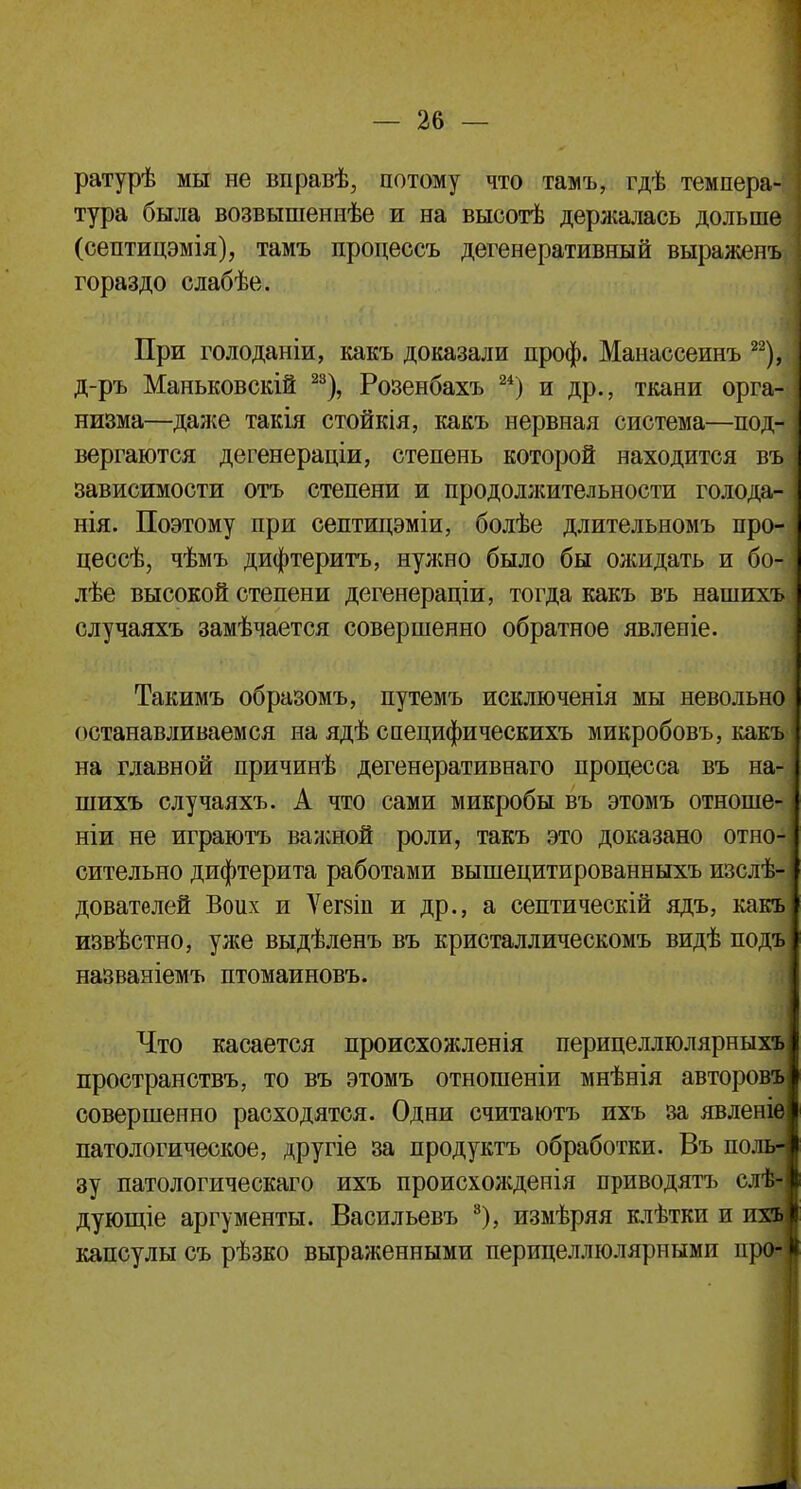 ратурѣ мы не вправѣ, потому что тамъ, гдѣ темпера- тура была возвышеннѣе и на высоте держалась дольше (септицэмія), тамъ процессъ дегенеративный выраженъ гораздо слабѣе. При голоданіи, какъ доказали проф. Манассеинъ 22), д-ръ Маньковскій 23), Розенбахъ 24) и др., ткани орга- низма—даже такія стойкія, какъ нервная система—под- вергаются дегенераціи, степень которой находится въ зависимости отъ степени и продолжительности голода- нія. Поэтому при септицэміи, болѣе длительномъ про- цесс, чѣмъ дифтеритъ, нужно было бы ожидать и бо- лѣе высокой степени дегенераціи, тогда какъ въ нашихъ случаяхъ замѣчается совершенно обратное явленіе. Такимъ образомъ, путемъ исключенія мы невольно останавливаемся на ядѣ специфическихъ микробовъ, какъ на главной причинѣ дегенеративнаго процесса въ на- шихъ случаяхъ. А что сами микробы въ этомъ отноше- ніи не играютъ важной роли, такъ это доказано отно- сительно дифтерита работами вышецитированныхъ изслѣ- дователей Воих и Ѵегвіп и др., а септическій ядъ, какъ извѣстно, уже выдѣленъ въ кристаллическомъ видѣ подъ названіемъ птомаиновъ. Что касается происхожленія перицеллюлярныхъ пространствъ, то въ этомъ отношеніи мнѣнія авторовъ совершенно расходятся. Одни считаютъ ихъ за явленіе патологическое, другіе за продуктъ обработки. Въ по зу патологическаго ихъ происхолсденія приводятъ сл дующіе аргументы. Васильевъ 8), измѣряя клѣтки и иг капсулы съ рѣзко выраженными перицеллюлярными про-