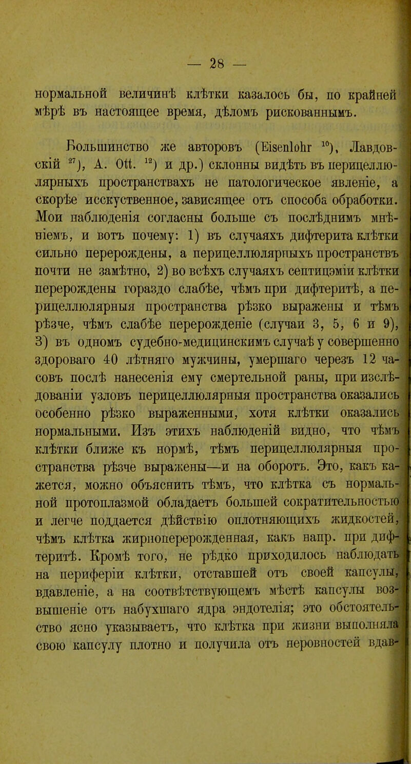 нормальной величинѣ клѣтки казалось бы, по крайней мѣрѣ въ настоящее время, дѣломъ рискованнымъ. Большинство же авторовъ (Еізепіопг 10), Лавдов- скій 27), А. Ой. 1а) и др.) склонны видѣть въ перицеллю- лярныхъ пространствахъ не патологическое явленіе, а скорѣе исскуственное, зависящее отъ способа обработки. Мои наблюденія согласны больше съ послѣднимъ мнѣ- віемъ, и вотъ почему: 1) въ случаяхъ дифтерита клѣтки сильно перерол;дены, а перицеллюлярпыхъ пространствъ почти не замѣтно, 2) во всѣхъ случаяхъ септицэміи клѣтки перерождены гораздо слабѣе, чѣмъ при дифтеритѣ, а пе-' рицеллюлярныя пространства рѣзко выражены и тѣмъ рѣзче, чѣмъ слабѣе перерожденіе (случаи 3, 5, 6 и 9),| 3) въ одномъ судебно-медицинскимъ случаѣ у совершенно здороваго 40 лѣтняго мулічины, умершаго черезъ 12 ча- совъ послѣ нанесенія ему смертельной раны, приизслѣ- дованіи узловъ перицеллюлярныя пространства оказались особенно рѣзко выраженными, хотя клѣтки оказались нормальными. Изъ этихъ наблюденій видно, что чѣмъ клѣтки ближе къ нормѣ, тѣмъ перицеллюлярныя про- странства рѣзче выражены—и на оборотъ. Это, какъ ка- жется, можно объяснить тѣмъ, что клѣтка съ нормаль- ной протоплазмой обладаетъ большей сократительностыо и легче поддается дѣйствію оплотняющихъ жидкостей, чѣмъ клѣтка жириоперерожденная, какъ напр. при дпф-І теритѣ. Кромѣ того, не рѣдко приходилось наблюдат^ на периферіи клѣтки, отставшей отъ своей капсулы^ вдавленіе, а на соотвѣтствующемъ мѣстѣ капсулы воз| вышеніе отъ набухшаго ядра эндотелія; это обстоятелш ство ясно указываешь, что клѣтка при жизни выполняли свою капсулу плотно и получила отъ неровностей вдаш