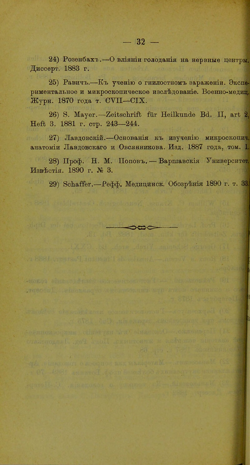 24) Розѳнбахт.—О вліяніи голоданія на нервные центры. Диссерт. 1883 г. 25) Равичъ.—Къ учѳнію о гнилостномъ варажѳніи. Экспе- риментальное и микроскопическое изслѣдованіѳ. Воѳнно-медиці Журн. 1870 года т. СѴІІ—СІХ. 26) 8. Мауег.—2еіѣ8сЬгій іиг Неіікшкіѳ Ві. П, агі 2, Ней 3. 1881 г. стр. 243—244. 27) Лавдовскій.—Основанія къ изучѳнію микроскоппч, анатоміи Лавдовскаго и Овсянникова. Изд. 1887 года, том. 1. 28) Проф. Н. М. Поповъ. — Варшавскія Университете Извѣстія. 1890 г. № 3. 29) ЗспаіТѳг.—Рефф. Мѳдицинск. Обозрѣнія 1890 г. т. 33